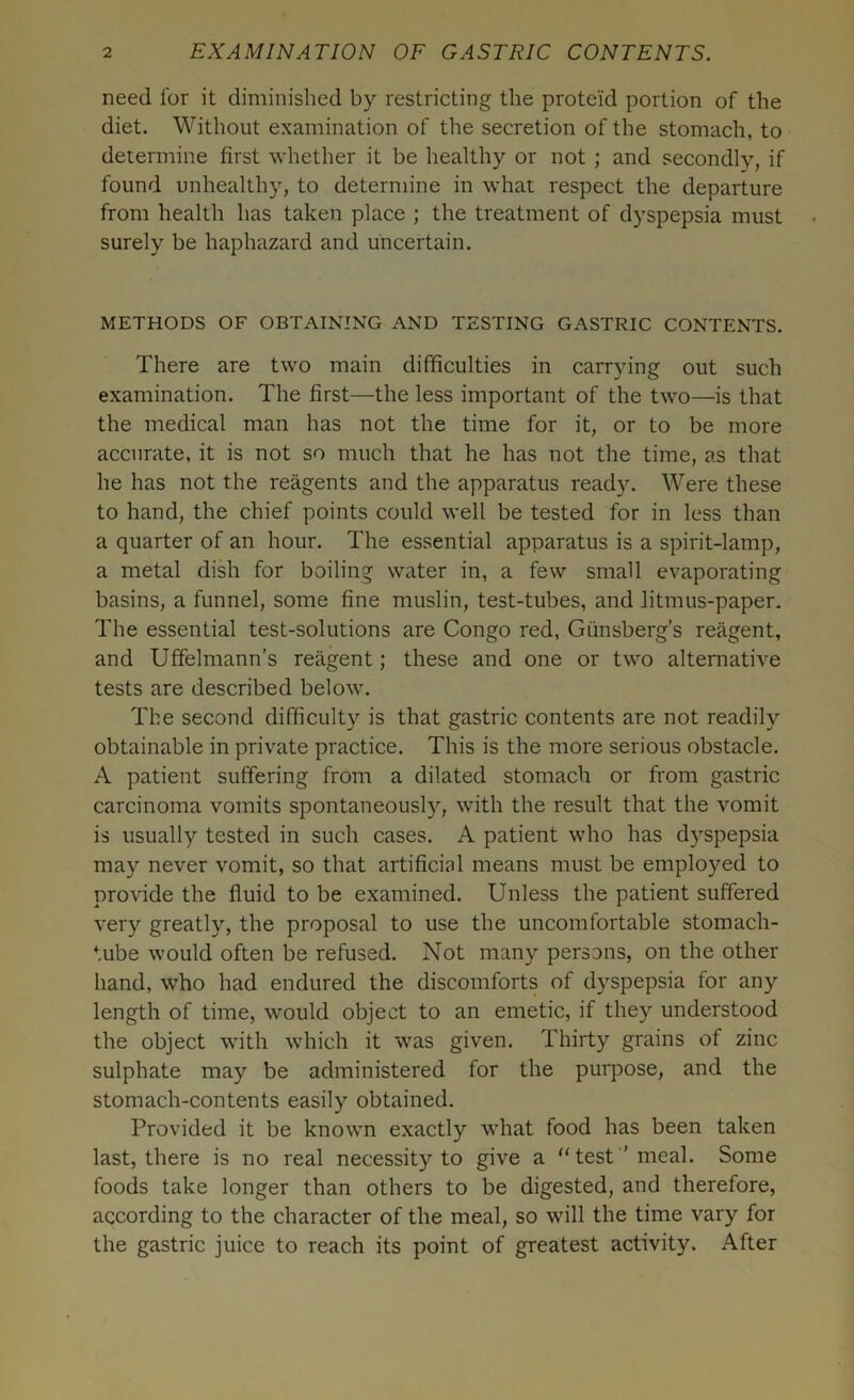 need for it diminished by restricting the proteid portion of the diet. Without examination of the secretion of the stomach, to determine first whether it be healthy or not ; and secondly, if found unhealthy, to determine in what respect the departure from health has taken place ; the treatment of dyspepsia must surely be haphazard and uncertain. METHODS OF OBTAINING AND TESTING GASTRIC CONTENTS. There are two main difficulties in carrying out such examination. The first—the less important of the two—is that the medical man has not the time for it, or to be more accurate, it is not so much that he has not the time, as that he has not the reagents and the apparatus ready. Were these to hand, the chief points could well be tested for in less than a quarter of an hour. The essential apparatus is a spirit-lamp, a metal dish for boiling water in, a few small evaporating basins, a funnel, some fine muslin, test-tubes, and litmus-paper. The essential test-solutions are Congo red, Giinsberg’s reagent, and Uffelmann's reagent; these and one or two alternative tests are described below. The second difficulty is that gastric contents are not readily obtainable in private practice. This is the more serious obstacle. A patient suffering from a dilated stomach or from gastric carcinoma vomits spontaneously, with the result that the vomit is usually tested in such cases. A patient who has dyspepsia may never vomit, so that artificial means must be employed to provide the fluid to be examined. Unless the patient suffered very greatly, the proposal to use the uncomfortable stomach- tube would often be refused. Not many persons, on the other hand, who had endured the discomforts of dyspepsia for any length of time, would object to an emetic, if they understood the object with which it was given. Thirty grains of zinc sulphate may be administered for the purpose, and the stomach-contents easily obtained. Provided it be known exactly what food has been taken last, there is no real necessity to give a “test'meal. Some foods take longer than others to be digested, and therefore, according to the character of the meal, so will the time vary for the gastric juice to reach its point of greatest activity. After