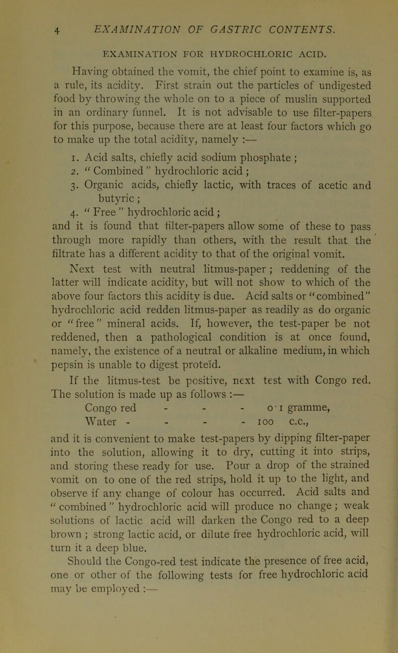 EXAMINATION FOR HYDROCHLORIC ACID. Having obtained the vomit, the chief point to examine is, as a rule, its acidity. First strain out the particles of undigested food by throwing the whole on to a piece of muslin supported in an ordinary funnel. It is not advisable to use filter-papers for this purpose, because there are at least four factors which go to make up the total acidity, namely :— 1. Acid salts, chiefly acid sodium phosphate ; 2. “ Combined ” hydrochloric acid ; 3. Organic acids, chiefly lactic, with traces of acetic and butyric; 4. “ Free ” hydrochloric acid ; and it is found that filter-papers allow some of these to pass through more rapidly than others, with the result that the filtrate has a different acidity to that of the original vomit. Next test with neutral litmus-paper; reddening of the latter will indicate acidity, but will not show to which of the above four factors this acidity is due. Acid salts or “combined hydrochloric acid redden litmus-paper as readily as do organic or “ free ” mineral acids. If, however, the test-paper be not reddened, then a pathological condition is at once found, namely, the existence of a neutral or alkaline medium, in which pepsin is unable to digest proteid. If the litmus-test be positive, next test with Congo red. The solution is made up as follows :— Congo red - - - 01 gramme, Water - - - - 100 c.c., and it is convenient to make test-papers by dipping filter-paper into the solution, allowing it to dry, cutting it into strips, and storing these ready for use. Pour a drop of the strained vomit on to one of the red strips, hold it up to the light, and observe if any change of colour has occurred. Acid salts and “ combined ” hydrochloric acid will produce no change ; weak solutions of lactic acid will darken the Congo red to a deep brown ; strong lactic acid, or dilute free hydrochloric acid, will turn it a deep blue. Should the Congo-red test indicate the presence of free acid, one or other of the following tests for free hydrochloric acid may be employed :—