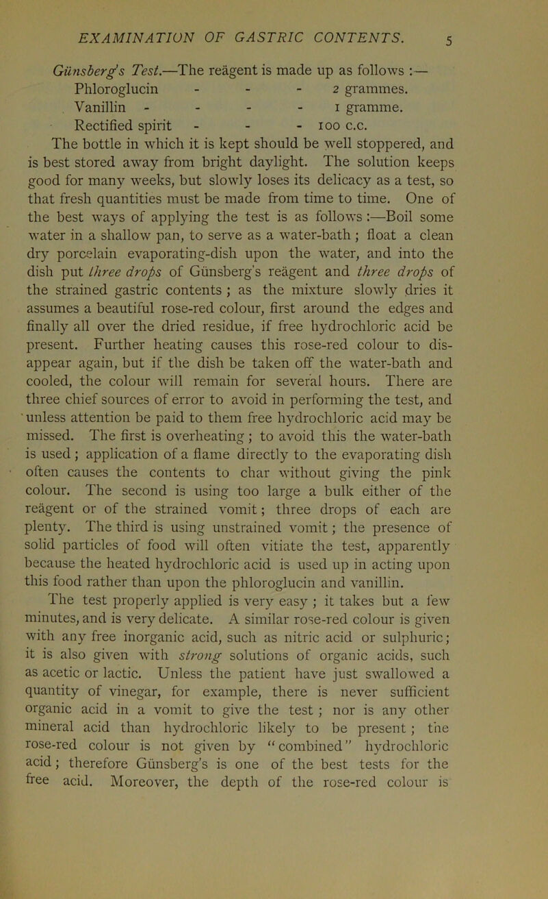 Giinsberg’s Test.—The reagent is made up as follows :— Phloroglucin - - 2 grammes. Vanillin 1 gramme. Rectified spirit - - - 100 c.c. The bottle in which it is kept should be well stoppered, and is best stored away from bright daylight. The solution keeps good for many weeks, but slowly loses its delicacy as a test, so that fresh quantities must be made from time to time. One of the best ways of applying the test is as follows :—Boil some water in a shallow pan, to serve as a water-bath ; float a clean dry porcelain evaporating-dish upon the water, and into the dish put three drops of Giinsberg’s reagent and three drops of the strained gastric contents ; as the mixture slowly dries it assumes a beautiful rose-red colour, first around the edges and finally all over the dried residue, if free hydrochloric acid be present. Further heating causes this rose-red colour to dis- appear again, but if the dish be taken off the water-bath and cooled, the colour will remain for several hours. There are three chief sources of error to avoid in performing the test, and unless attention be paid to them free hydrochloric acid may be missed. The first is overheating ; to avoid this the water-bath is used ; application of a flame directly to the evaporating dish often causes the contents to char without giving the pink colour. The second is using too large a bulk either of the reagent or of the strained vomit; three drops of each are plenty. The third is using unstrained vomit; the presence of solid particles of food will often vitiate the test, apparently because the heated hydrochloric acid is used up in acting upon this food rather than upon the phloroglucin and vanillin. The test properly applied is very easy ; it takes but a few minutes, and is very delicate. A similar rose-red colour is given with any free inorganic acid, such as nitric acid or sulphuric; it is also given with strong solutions of organic acids, such as acetic or lactic. Unless the patient have just swallowed a quantity of vinegar, for example, there is never sufficient organic acid in a vomit to give the test ; nor is any other mineral acid than hydrochloric likely^ to be present ; the rose-red colour is not given by “combined” hydrochloric acid; therefore Giinsberg’s is one of the best tests for the free acid. Moreover, the depth of the rose-red colour is