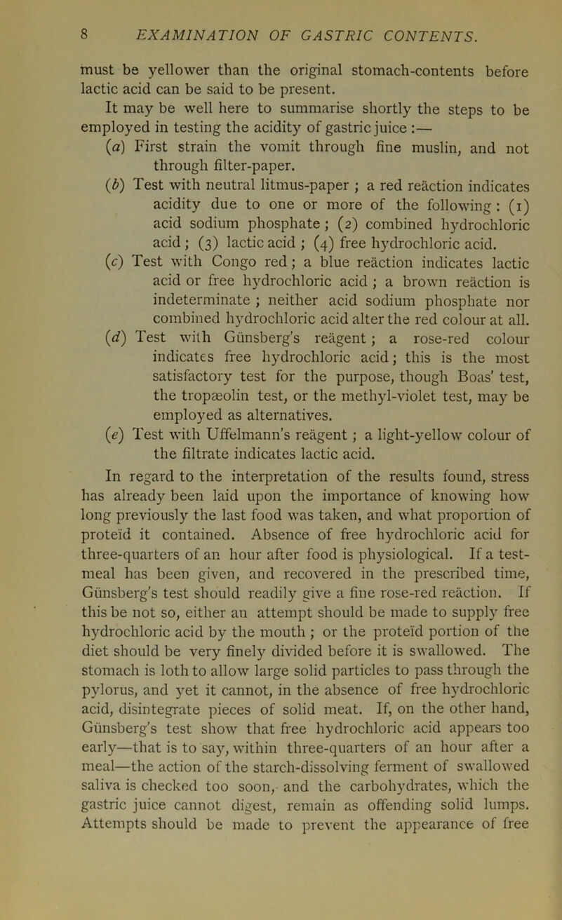 must be yellower than the original stomach-contents before lactic acid can be said to be present. It may be well here to summarise shortly the steps to be employed in testing the acidity of gastric juice :— (a) First strain the vomit through fine muslin, and not through filter-paper. (b) Test with neutral litmus-paper ; a red reaction indicates acidity due to one or more of the following: (i) acid sodium phosphate ; (2) combined hydrochloric acid ; (3) lactic acid ; (4) free hydrochloric acid. (c) Test with Congo red; a blue reaction indicates lactic acid or free hydrochloric acid ; a brown reaction is indeterminate ; neither acid sodium phosphate nor combined hydrochloric acid alter the red colour at all. (d) Test with Giinsberg’s reagent; a rose-red colour indicates free hydrochloric acid; this is the most satisfactory test for the purpose, though Boas’ test, the tropaeolin test, or the methyl-violet test, may be employed as alternatives. (e) Test with Uffelmann's reagent; a light-yellow colour of the filtrate indicates lactic acid. In regard to the interpretation of the results found, stress has already been laid upon the importance of knowing how long previously the last food was taken, and what proportion of proteid it contained. Absence of free hydrochloric acid for three-quarters of an hour after food is physiological. If a test- meal has been given, and recovered in the prescribed time, Giinsberg’s test should readily give a fine rose-red reaction. If this be not so, either an attempt should be made to supply free hydrochloric acid by the mouth ; or the proteid portion of the diet should be very finely divided before it is swallowed. The stomach is loth to allow large solid particles to pass through the pylorus, and yet it cannot, in the absence of free hydrochloric acid, disintegrate pieces of solid meat. If, on the other hand, Giinsberg’s test show that free hydrochloric acid appears too early—that is to say, within three-quarters of an hour after a meal—the action of the starch-dissolving ferment of swallowed saliva is checked too soon, and the carbohydrates, which the gastric juice cannot digest, remain as offending solid lumps. Attempts should be made to prevent the appearance of free