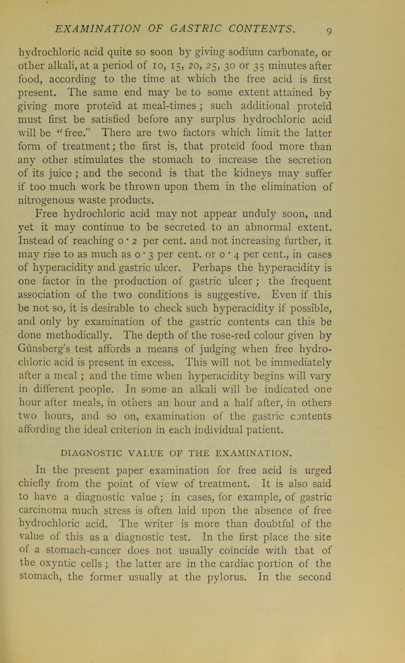 hydrochloric acid quite so soon b)T giving sodium carbonate, or other alkali, at a period of io, 15, 20, 25, 30 or 35 minutes after food, according to the time at which the free acid is first present. The same end may be to some extent attained by giving more proteid at meal-times ; such additional proteid must first be satisfied before any surplus hydrochloric acid will be “free.” There are two factors which limit the latter form of treatment; the first is, that proteid food more than any other stimulates the stomach to increase the secretion of its juice ; and the second is that the kidneys may suffer if too much work be thrown upon them in the elimination of nitrogenous waste products. Free hydrochloric acid may not appear unduly soon, and yet it may continue to be secreted to an abnormal extent. Instead of reaching o • 2 per cent, and not increasing further, it may rise to as much as o • 3 per cent, or o • 4 per cent., in cases of hyperacidity and gastric ulcer. Perhaps the hyperacidity is one factor in the production of gastric ulcer ; the frequent association of the two conditions is suggestive. Even if this be not so, it is desirable to check such hyperacidity if possible, and only by examination of the gastric contents can this be done methodically. The depth of the rose-red colour given by Giinsberg’s test affords a means of judging when free hydro- chloric acid is present in excess. This will not be immediately after a meal ; and the time when hyperacidity begins will vary in different people. In some an alkali will be indicated one hour after meals, in others an hour and a half after, in others two hours, and so on, examination of the gastric cantents affording the ideal criterion in each individual patient. DIAGNOSTIC VALUE OF THE EXAMINATION. In the present paper examination for free acid is urged chiefly from the point of view of treatment. It is also said to have a diagnostic value ; in cases, for example, of gastric carcinoma much stress is often laid upon the absence of free hydrochloric acid. The writer is more than doubtful of the value of this as a diagnostic test. In the first place the site of a stomach-cancer does not usually coincide with that of the oxyntic cells ; the latter are in the cardiac portion of the stomach, the former usually at the pylorus. In the second