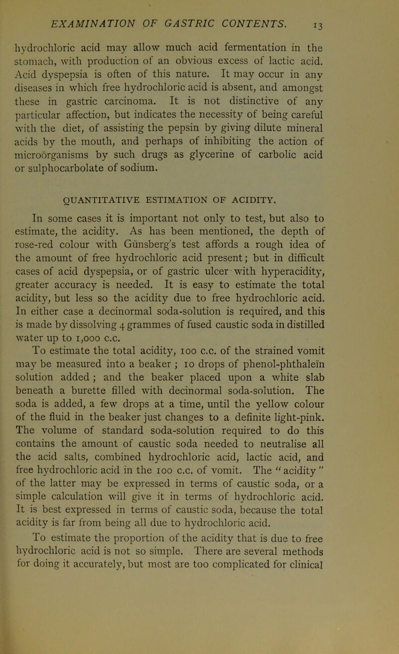 hydrochloric acid may allow much acid fermentation in the stomach, with production of an obvious excess of lactic acid. Acid dyspepsia is often of this nature. It may occur in any diseases in which free hydrochloric acid is absent, and amongst these in gastric carcinoma. It is not distinctive of any particular affection, but indicates the necessity of being careful with the diet, of assisting the pepsin by giving dilute mineral acids by the mouth, and perhaps of inhibiting the action of microorganisms by such drugs as glycerine of carbolic acid or sulphocarbolate of sodium. QUANTITATIVE ESTIMATION OF ACIDITY. In some cases it is important not only to test, but also to estimate, the acidity. As has been mentioned, the depth of rose-red colour with Giinsberg’s test affords a rough idea of the amount of free hydrochloric acid present; but in difficult cases of acid dyspepsia, or of gastric ulcer • with hyperacidity, greater accuracy is needed. It is easy to estimate the total acidity, but less so the acidity due to free hydrochloric acid. In either case a decinormal soda-solution is required, and this is made by dissolving 4 grammes of fused caustic soda in distilled water up to 1,000 c.c. To estimate the total acidity, 100 c.c. of the strained vomit may be measured into a beaker ; 10 drops of phenol-phthalei'n solution added; and the beaker placed upon a white slab beneath a burette filled with decinormal soda-solution. The soda is added, a few drops at a time, until the yellow colour of the fluid in the beaker just changes to a definite light-pink. The volume of standard soda-solution required to do this contains the amount of caustic soda needed to neutralise all the acid salts, combined hydrochloric acid, lactic acid, and free hydrochloric acid in the 100 c.c. of vomit. The acidity ” of the latter may be expressed in terms of caustic soda, or a simple calculation will give it in terms of hydrochloric acid. It is best expressed in terms of caustic soda, because the total acidity is far from being all due to hydrochloric acid. To estimate the proportion of the acidity that is due to free hydrochloric acid is not so simple. There are several methods for doing it accurately, but most are too complicated for clinical