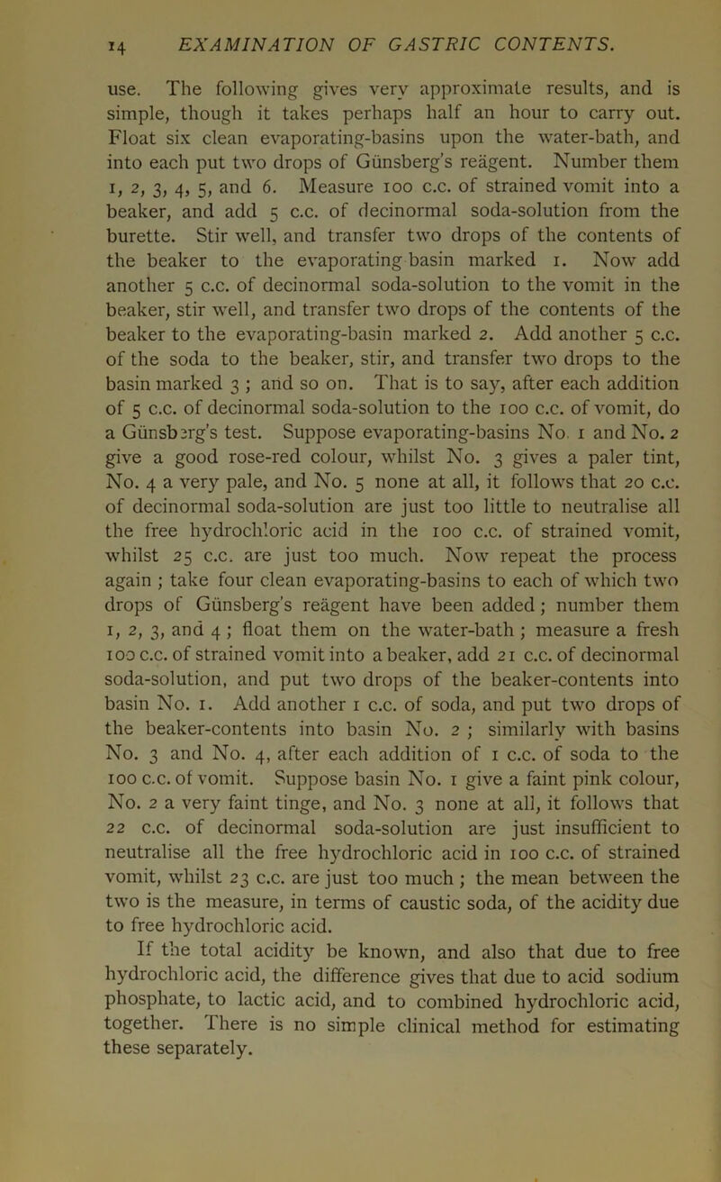 M use. The following gives very approximate results, and is simple, though it takes perhaps half an hour to carry out. Float six clean evaporating-basins upon the water-bath, and into each put two drops of Giinsberg’s reagent. Number them i, 2) 3> 5> and 6. Measure ioo c.c. of strained vomit into a beaker, and add 5 c.c. of decinormal soda-solution from the burette. Stir well, and transfer two drops of the contents of the beaker to the evaporating basin marked 1. Now add another 5 c.c. of decinormal soda-solution to the vomit in the beaker, stir well, and transfer two drops of the contents of the beaker to the evaporating-basin marked 2. Add another 5 c.c. of the soda to the beaker, stir, and transfer two drops to the basin marked 3 ; and so on. That is to say, after each addition of 5 c.c. of decinormal soda-solution to the 100 c.c. of vomit, do a Giinsb^rg’s test. Suppose evaporating-basins No. 1 and No. 2 give a good rose-red colour, whilst No. 3 gives a paler tint, No. 4 a very pale, and No. 5 none at all, it follows that 20 c.c. of decinormal soda-solution are just too little to neutralise all the free hydrochloric acid in the 100 c.c. of strained vomit, whilst 25 c.c. are just too much. Now repeat the process again ; take four clean evaporating-basins to each of which two drops of Gtinsberg’s reagent have been added ; number them 1, 2, 3, and 4 ; float them on the water-bath ; measure a fresh 100 c.c. of strained vomit into a beaker, add 21 c.c. of decinormal soda-solution, and put two drops of the beaker-contents into basin No. 1. Add another 1 c.c. of soda, and put two drops of the beaker-contents into basin No. 2 ; similarly with basins No. 3 and No. 4, after each addition of 1 c.c. of soda to the 100 c.c. ot vomit. Suppose basin No. 1 give a faint pink colour, No. 2 a very faint tinge, and No. 3 none at all, it follows that 22 c.c. of decinormal soda-solution are just insufficient to neutralise all the free hydrochloric acid in 100 c.c. of strained vomit, whilst 23 c.c. are just too much ; the mean between the two is the measure, in terms of caustic soda, of the acidity due to free hydrochloric acid. If the total acidity be known, and also that due to free hydrochloric acid, the difference gives that due to acid sodium phosphate, to lactic acid, and to combined hydrochloric acid, together. There is no simple clinical method for estimating these separately.