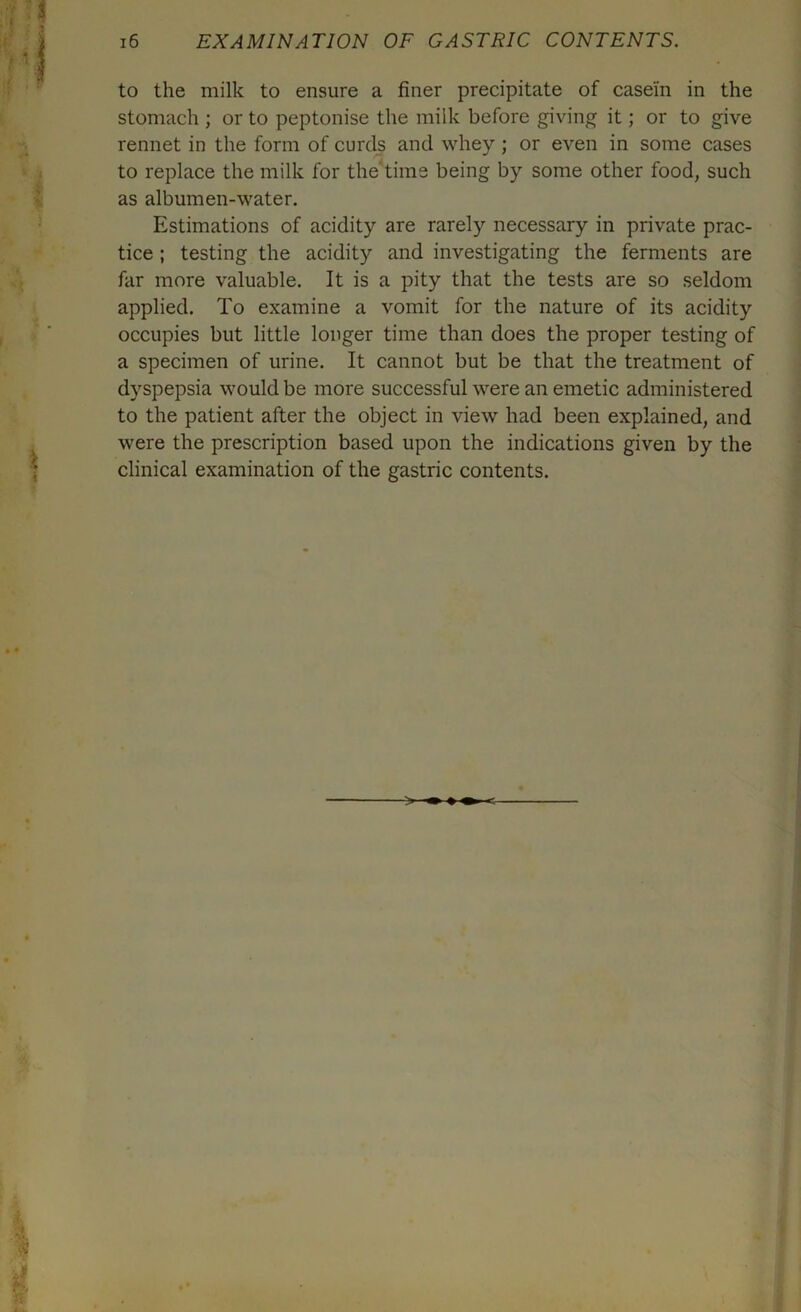 to the milk to ensure a finer precipitate of casein in the stomach ; or to peptonise the milk before giving it; or to give rennet in the form of curds and whey ; or even in some cases to replace the milk for the time being by some other food, such as albumen-water. Estimations of acidity are rarely necessary in private prac- tice ; testing the acidity and investigating the ferments are far more valuable. It is a pity that the tests are so seldom applied. To examine a vomit for the nature of its acidity occupies but little longer time than does the proper testing of a specimen of urine. It cannot but be that the treatment of dyspepsia would be more successful were an emetic administered to the patient after the object in view had been explained, and were the prescription based upon the indications given by the clinical examination of the gastric contents. > ^ c