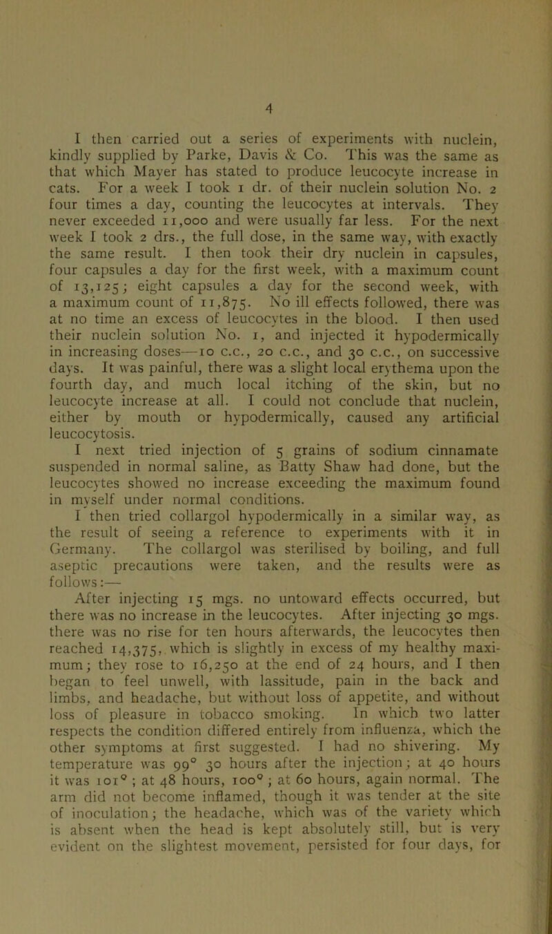 I then carried out a series of experiments with nuclein, kindly supplied by Parke, Davis & Co. This was the same as that which Mayer has stated to produce leucocyte increase in cats. For a week I took i dr. of their nuclein solution No. 2 four times a day, counting the leucocytes at intervals. They never exceeded 11,000 and were usually far less. For the next week I took 2 drs., the full dose, in the same way, with exactly the same result. I then took their dry nuclein in capsules, four capsules a day for the first week, with a maximum count of 13,125; eight capsules a day for the second week, with a maximum count of 11,875. No ill effects followed, there was at no time an excess of leucocytes in the blood. I then used their nuclein solution No. 1, and injected it hypodermically in increasing doses—10 c.c., 20 c.c., and 30 c.c., on successive days. It was painful, there was a slight local erythema upon the fourth day, and much local itching of the skin, but no leucocyte increase at all. I could not conclude that nuclein, either by mouth or hypodermically, caused any artificial leucocytosis. I next tried injection of 5 grains of sodium cinnamate suspended in normal saline, as Batty Shaw had done, but the leucocytes showed no increase exceeding the maximum found in myself under normal conditions. I then tried collargol hypodermically in a similar way, as the result of seeing a reference to experiments with it in Germany. The collargol was sterilised by boiling, and full aseptic precautions were taken, and the results were as follows:— After injecting 15 mgs. no untoward effects occurred, but there was no increase in the leucocytes. After injecting 30 mgs. there was no rise for ten hours afterwards, the leucocytes then reached 14,375, which is slightly in excess of my healthy maxi- mum; they rose to 16,250 at the end of 24 hours, and I then began to feel unwell, with lassitude, pain in the back and limbs, and headache, but without loss of appetite, and without loss of pleasure in tobacco smoking. In which two latter respects the condition differed entirely from influenza, which the other symptoms at first suggested. I had no shivering. My temperature was 990 30 hours after the injection; at 40 hours it was ioi° ; at 48 hours, ioo° ; at 60 hours, again normal. The arm did not become inflamed, though it was tender at the site of inoculation; the headache, which was of the variety which is absent when the head is kept absolutely still, but is very evident on the slightest, movement, persisted for four days, for