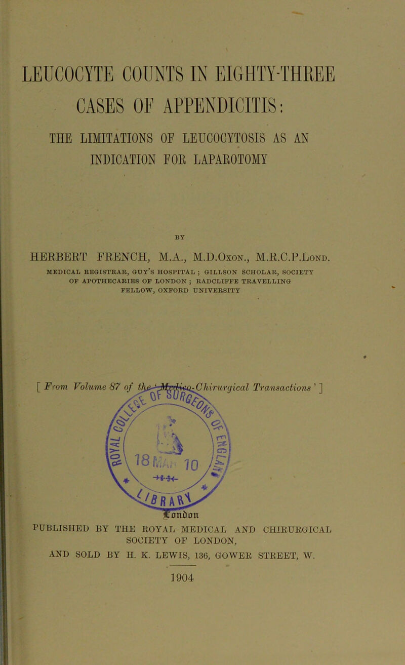 CASES OF APPENDICITIS: THE LIMITATIONS OF LEUCOOYTOSIS AS AN » INDICATION FOII LAPAROTOMY BY HERBERT FRENCH, M.A., M.D.Oxon., M.R.C.P.Lond. MEDICAL REGISTRAR, GUY’S HOSPITAL ; GILLSON SCHOLAR, SOCIETY OF APOTHECARIES OF LONDON ; RADCLIFFE TRAVELLING FELLOW, OXFORD UNIVERSITY PUBLISHED BY THE ROYAL MEDICAL AND CHIRURGICAL SOCIETY OF LONDON, AND SOLD BY H. K. LEWIS, 136, GOWER STREET, W. 1904