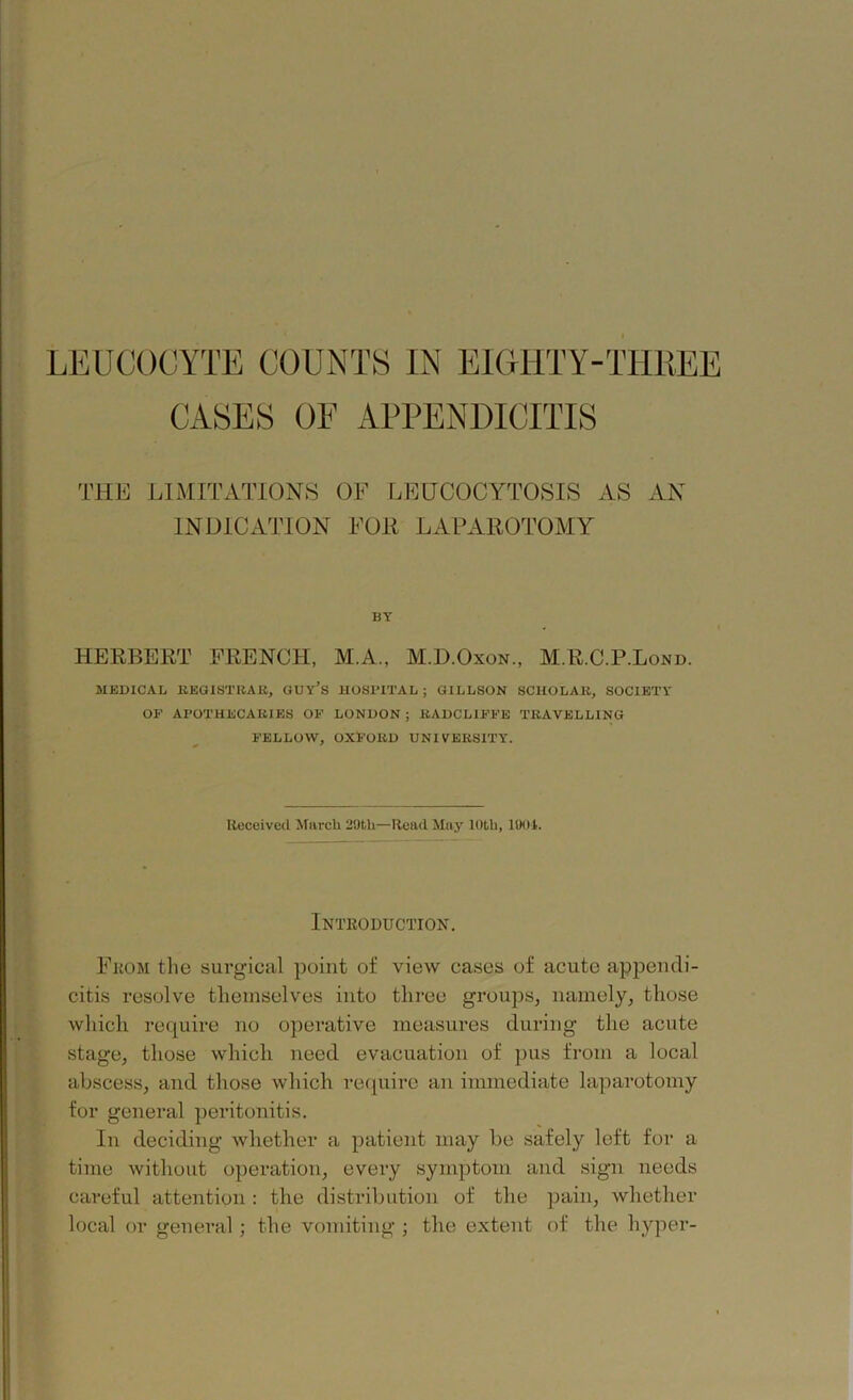 CASES OE APPENDICITIS THE LIMITATIONS OF LEUCOCYTOSIS AS AN INDICATION FOIi LAPAROTOMY BY HERBERT FRENCH, M.A., M.D.Oxon., M.R.C.P.Lond. MEDICAL REGISTRAR, GUY’S HOSPITAL ; GILLSON SCHOLAR, SOCIETY OF APOTHECARIES OF LONDON ; RADCL1FFE TRAVELLING FELLOW, OXFORD UNIVERSITY. Received March 20th—Read May 10th, 1001. Introduction. From the surgical point of view cases of acute appendi- citis resolve themselves into three groups, namely, those which require no operative measures during the acute stage, those which need evacuation of pus from a local abscess, and those which require an immediate laparotomy for general peritonitis. In deciding whether a patient may be safely left for a time without operation, every symptom and sign needs careful attention : the distribution of the pain, whether local or general; the vomiting ; the extent of the hyper-