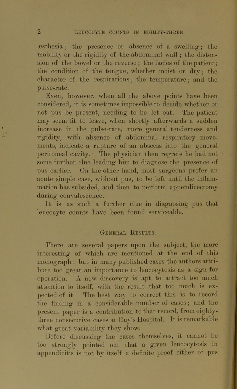 msthesia; the presence or absence of a swelling; the mobility or the rigidity of the abdominal wall ; the disten- sion of the bowel or the reverse; the facies of the patient; the condition of the tongue, whether moist or dry; the character of the respirations; the temperature; and the pulse-rate. Even, however, when all the above points have been considered, it is sometimes impossible to decide whether or not pus be present, needing to be let out. The patient may seem tit to leave, when shortly afterwards a sudden increase in the pulse-rate, more general tenderness and rigidity, with absence of abdominal respiratory move- ments, indicate a rupture of an abscess into the general peritoneal cavity. The physician then regrets he had not some further clue leading him to diagnose the presence of pus earlier. On the other hand, most surgeons prefer an acute simple case, without pus, to be left until the inflam- mation has subsided, and then to perform appendicectomy during convalescence. it is as such a further clue in diagnosing pus that leucocyte counts have been found serviceable. General Results. There are several papers upon the subject, the more interesting of which are mentioned at the end of this monograph ; but in many published eases the authors attri- bute too great an importance to leucocytosis as a sign for operation. A new discovery is apt to attract too much attention to itself, with the result that too much is ex- pected of it. The best way to correct this is to record the finding in a considerable number of cases; and the present paper is a contribution to that record, from eighty- three consecutive cases at Guy’s Hospital. It is remarkable what great variability they show. Before discussing the cases themselves, it cannot be too strongly pointed out that a given leucocytosis in appendicitis is not by itself a definite proof either of pus