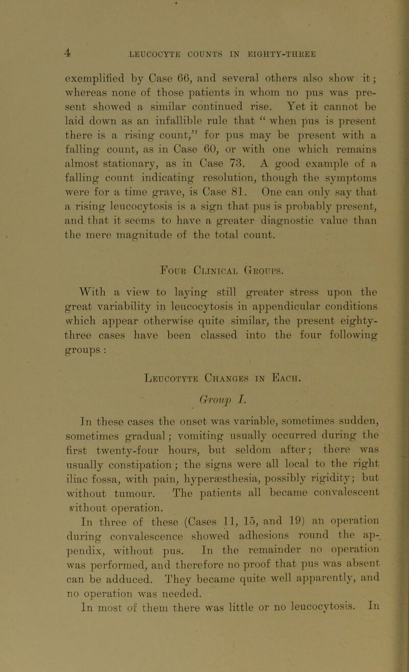 exemplified by Case 66, and several others also show it; whereas none of those patients in whom no pus was pre- sent showed a similar continued rise. Yet it cannot be laid down as an infallible rule that “ when pus is present there is a rising count/’ for pus may be present with a falling count, as in Case 60, or with one which remains almost stationary, as in Case 73. A good example of a falling count indicating resolution, though the symptoms Avere for a time grave, is Case 81. One can only say that a rising lencocytosis is a sign that pus is probably present, and that it seems to have a greater diagnostic value than the mere magnitude of the total count. Four Clinical Groups. With a view to laying still greater stress upon the great variability in lencocytosis in appendicular conditions which appear otherwise quite similar, the present eighty- three cases have been classed into the four following groups: Leucotyte Changes in Each. Group I. In these cases the onset Avas variable, sometimes sudden, sometimes gradual; vomiting usually occurred during the first twenty-four hours, but seldom after; there Avas usually constipation ; the signs were all local to the right iliac fossa, with pain, hyperesthesia, possibly rigidity; but Avithout tumour. The patients all became convalescent without operation. In three of these (Cases 11, 15, and 19) an operation during convalescence shoAved adhesions round the ap- pendix, without pus. In the remainder no operation Avas performed, and therefore no proof that pus AA'as absent can be adduced. They became quite Avell apparently, and no operation was needed. In most of them there was little or no leucocvtosis. In