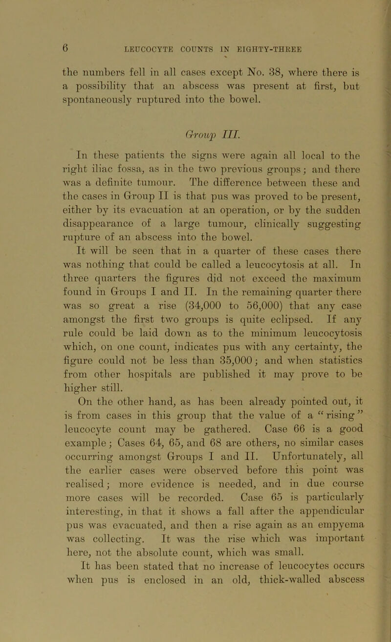 the numbers fell in all cases except No. 38, where there is a possibility that an abscess was present at first, but spontaneously ruptured into the bowel. Group III. In these patients the signs were again all local to the right iliac fossa, as in the two previous groups; and there was a definite tumour. The difference between these and the cases in Group II is that pus was proved to be present, either by its evacuation at an operation, or by the sudden disappearance of a large tumour, clinically suggesting rupture of an abscess into the bowel. It will be seen that in a quarter of these cases there was nothing that could be called a leucocytosis at all. In three quarters the figures did not exceed the maximum found in Groups I and II. In the remaining quarter there was so great a rise (34,000 to 56,000) that any case amongst the first two groups is quite eclipsed. If any rule could be laid down as to the minimum leucocytosis which, on one count, indicates pus with any certainty, the figure could not be less than 35,000; and when statistics from other hospitals are published it may prove to be higher still. On the other hand, as has been already pointed out, it is from cases in this group that the value of a “ rising ” leucocyte count may be gathered. Case 66 is a good example; Cases 64, 65, and 68 are others, no similar cases occurring amongst Groups I and II. Unfortunately, all the earlier cases were observed before this point was realised; more evidence is needed, and in due course more cases will be recorded. Case 65 is particularly interesting, in that it shows a fall after the appendicular pus was evacuated, and then a rise again as an empyema was collecting. It was the rise which was important here, not the absolute count, which was small. It has been stated that no increase of leucocytes occurs when pus is enclosed in an old, thick-walled abscess