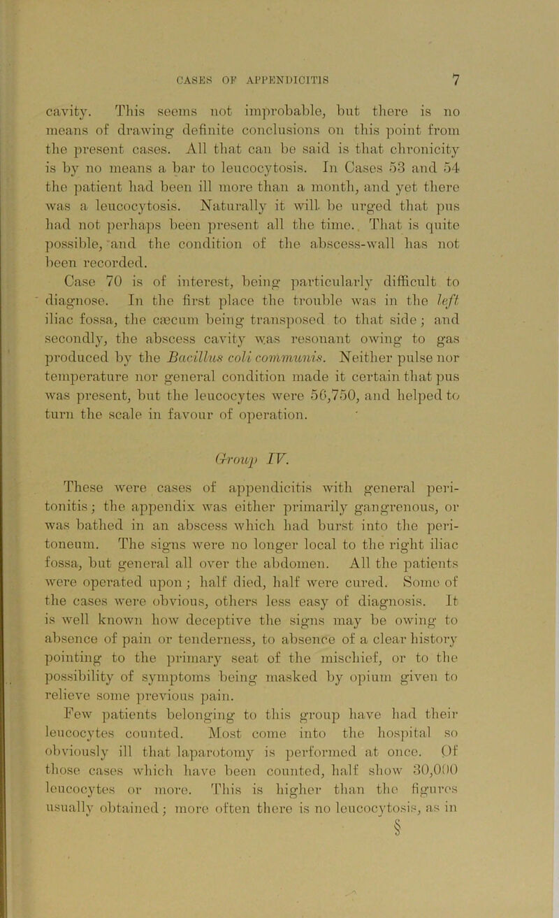 cavity. This seems not improbable, but there is no means of drawing definite conclusions on this point from the present cases. All that can be said is that chronicity is by no means a bar to leucocytosis. In Cases 53 and 54 the patient had been ill more than a month, and yet there was a leucocytosis. Naturally it will, be urged that pus had not perhaps been present all the time. That is quite possible, and the condition of the abscess-wall has not been recorded. Case 70 is of interest, being particularly difficult to diagnose. In the first place the trouble was in the left iliac fossa, the caecum being transposed to that side; and secondly, the abscess cavity was resonant owing to gas produced by the Bacillus coli communis. Neither pulse nor temperature nor general condition made it certain that pus was present, but the leucocytes were 50,750, and helped to turn the scale in favour of operation. (Troup IV. These were cases of appendicitis with general peri- tonitis; the appendix was either primarily gangrenous, or was bathed in an abscess which had burst into the peri- toneum. The signs were no longer local to the right iliac fossa, but general all over the abdomen. All the patients were operated upon ; half died, half were cured. Some of the cases were obvious, others less easy of diagnosis. It is well known how deceptive the signs may be owing to absence of pain or tenderness, to absence of a clear history pointing to the primary seat of the mischief, or to the possibility of symptoms being masked by opium given to relieve some previous pain. Few patients belonging to this group have had their leucocytes counted. Most come into the hospital so obviously ill that laparotomy is performed at once. Of those cases which have been counted, half show 30,000 leucocytes or more. This is higher than the figures usually obtained; more often there is no leucocytosis, as in