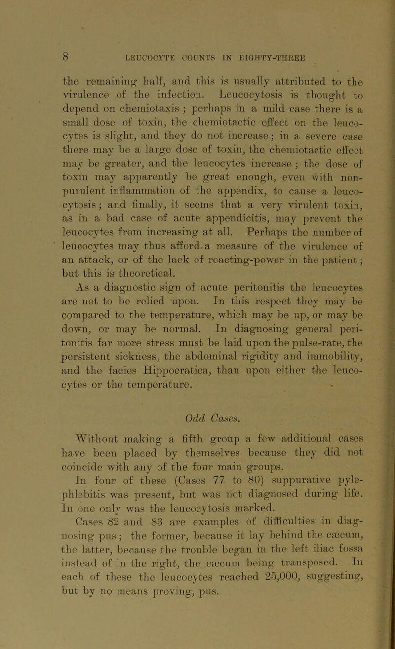 the remaining half, and this is usually attributed to the virulence of the infection. Leucocytosis is thought to depend on chemiotaxis ; perhaps in a mild case there is a small dose of toxin, the chemiotactic effect on the leuco- cytes is slight, and they do not increase; in a severe case there may be a large dose of toxin, the chemiotactic effect may be greater, and the leucocytes increase ; the dose of toxin may apparently be great enough, even with non- purulent inflammation of the appendix, to cause a leuco- cytosis ; and finally, it seems that a very virulent toxin, as in a bad case of acute appendicitis, may prevent the leucocytes from increasing at all. Perhaps the number of leucocytes may thus afford, a measure of the virulence of an attack, or of the lack of reacting-power in the patient; but this is theoretical. As a diagnostic sign of acute peritonitis the leucocytes are not to be relied upon. In this respect they may be compared to the temperature, which may be up, or may be down, or may be normal. In diagnosing general peri- tonitis far more stress must be laid upon the pulse-rate, the persistent sickness, the abdominal rigidity and immobility, and the facies Hippocratica, than upon either the leuco- cytes or the temperature. Odd Cases. Without making a fifth group a few additional cases have been placed by themselves because they did not coincide with any of the four main groups. In four of these (Cases 77 to 80) suppurative pyle- phlebitis was present, but was not diagnosed during life. In one only was the leucocytosis marked. Cases 82 and 83 are examples of difficulties in diag- nosing pus •, the former, because it lay behind the caecum, the latter, because the trouble began in the left iliac fossa instead of in the right, the caecum being transposed. In each of these the leucocytes reached 25,000, suggesting, but by no means proving, pus.