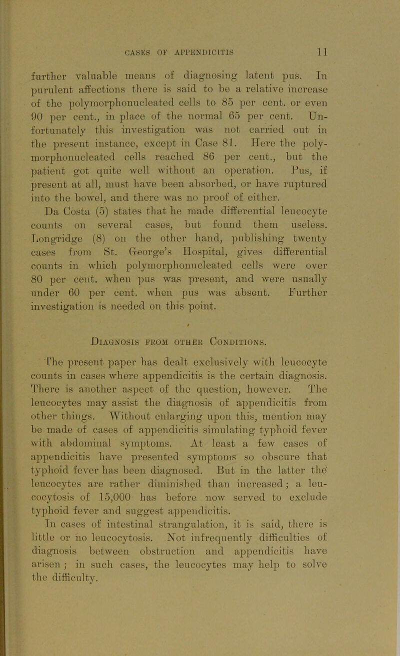 further valuable means of diagnosing latent pus. In purulent affections there is said to be a relative increase of the polymorphonucleated cells to 85 per cent, or even 90 per cent., in place of the normal 65 per cent. Un- fortunately this investigation was not carried out in the present instance, except in Case 81. Here the poly- morphonucleated cells reached 86 per cent., but the patient got quite well without an operation. Pus, if present at all, must have been absorbed, or have ruptured into the bowel, and there was no proof of either. Da Costa (5) states that lie made differential leucocyte counts on several cases, but found them useless. Longridge (8) on the other hand, publishing twenty cases from St. George’s Hospital, gives differential counts in which polymorphonucleated cells were over 80 per cent, when pus was present, and were usually under 60 per cent, when pus was absent. Further investigation is needed on this point. Diagnosis from other Conditions. The present paper has dealt exclusively with leucocyte counts in cases where appendicitis is the certain diagnosis. There is another aspect of the question, however. The leucocytes may assist the diagnosis of appendicitis from other things. Without enlarging upon this, mention may be made of cases of appendicitis simulating typhoid fever with abdominal symptoms. At least a few cases of appendicitis have presented symptoms so obscure that typhoid fever has been diagnosed. But in the latter the leucocytes are rather diminished than increased; a leu- cocytosis of 15,000 has before now served to exclude typhoid fever and suggest appendicitis. In cases of intestinal strangulation, it is said, there is little or no leucocytosis. Not infrequently difficulties of diagnosis between obstruction and appendicitis have arisen ; in such cases, the leucocytes may help to solve the difficultv.
