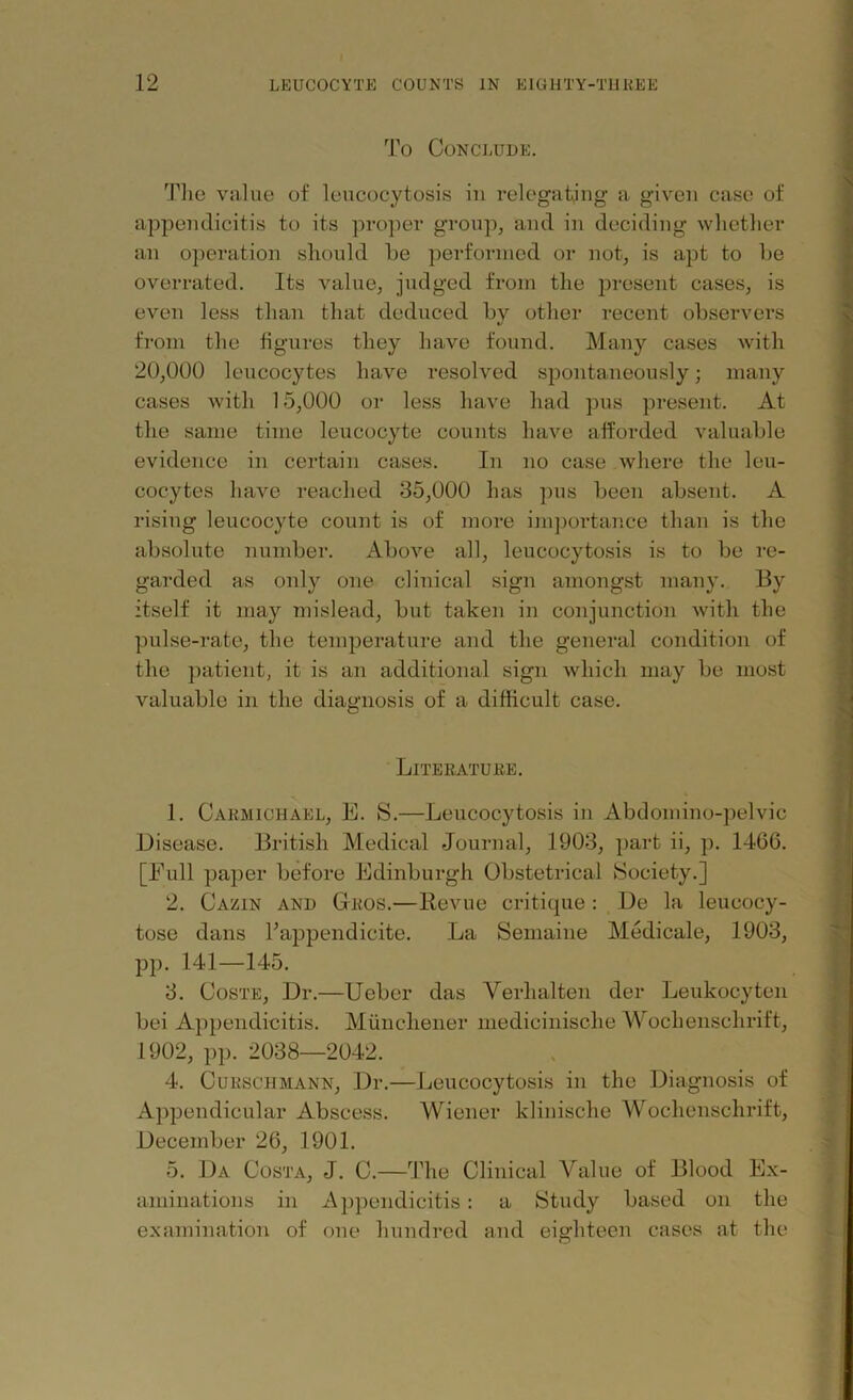 To Conclude. The value of leucocytosis in relegating a given case of appendicitis to its proper group, and in deciding whether an operation should he performed or not, is apt to he overrated. Its value, judged from the present cases, is even less than that deduced hy other recent observers from the figures they have found. Many cases with 20,000 leucocytes have resolved spontaneously; many cases with 15,000 or less have had pus present. At the same time leucocyte counts have afforded valuable evidence in certain cases. In no case where the leu- cocytes have reached 35,000 has pus been absent. A rising leucocyte count is of more importance than is the absolute number. Above all, leucocytosis is to be re- garded as only one clinical sign amongst many. By itself it may mislead, but taken in conjunction with the pulse-rate, the temperature and the general condition of the patient, it is an additional sign which may be most valuable in the diagnosis of a difficult case. Literature. 1. Carmichael, E. S.—Leucocytosis in Abdomino-pelvic Disease. British Medical Journal, 1903, part ii, p. 1466. [Full paper before Edinburgh Obstetrical Society.] 2. Cazin and Gros.—Revue critique : De la leueocy- tose dans Fappendicite. La Semaine Medicale, 1903, pp. 141—145. 3. Coste, Dr.—Ueber das Verlialten der Leukocyten bei Appendicitis. Munchener medicinische Wochenschrift, 1902, pp. 2038—2042. 4. Cueschmann, Dr.—Leucocytosis in the Diagnosis of Appendicular Abscess. Wiener klinische Wochenschrift, December 26, 1901. 5. Da Costa, J. C.—The Clinical Value of Blood Ex- aminations in Appendicitis: a Study based on the examination of one hundred and eighteen cases at the