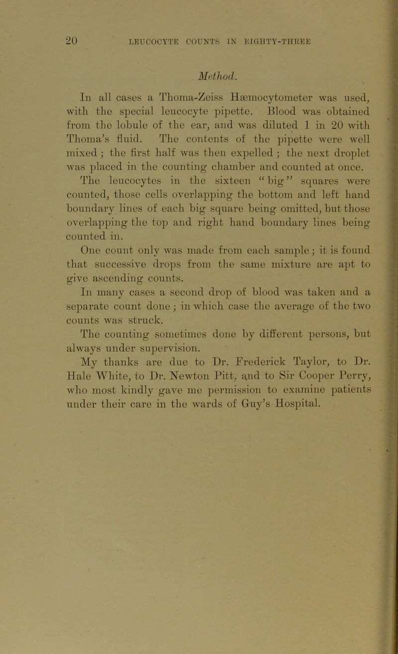Method. In all cases a Thoma-Zeiss HaDmocytometer was used, with the special leucocyte pipette. Blood was obtained from the lobule of the ear, and was diluted 1 in 20 with Tlioma’s fluid. The contents of the pipette were well mixed ; the first half was then expelled ; the next droplet was placed in the counting chamber and counted at once. The leucocytes in the sixteen “big” squares were counted, those cells overlapping the bottom and left hand boundary lines of each big square being omitted, but those overlapping the top and right hand boundary lines being- counted in. One count only was made from each sample; it is found that successive drops from the same mixture are apt to give ascending counts. In many cases a second drop of blood was taken and a separate count done; in which case the average of the two counts was struck. The counting sometimes done by different persons, but always under supervision. My thanks are due to Dr. Frederick Taylor, to Dr. Hale White, to Dr. Newton Pitt, and to Sir Cooper Perry, who most kindly gave me permission to examine patients under their care in the wards of Guy’s Hospital.