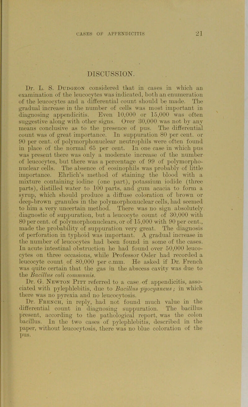 DISCUSSION. Dr. L. S. Dudgeon considered that in cases in which an examination of the leucocytes was indicated, both an enumeration of the leucocytes and a differential count should be made. The gradual increase in the number of cells was most important in diagnosing appendicitis. Even 10,000 or 15,000 was often suggestive along with other signs. Over 30,000 was not by any means conclusive as to the presence of pus. The differential count was of great importance. In suppuration 80 per cent, or 90 per cent, of polymorphonuclear neutrophils were often found in place of the normal 65 per cent. In one case in which pus was present there was only a moderate increase of the number of leucocytes, but there was a percentage of 99 of polymorpho- nuclear cells. The absence of eosinophils was probably of little importance. Ehrlich’s method of staining the blood with a mixture containing iodine (one part), potassium iodide (three parts), distilled water to 100 parts, and gum acacia to form a syrup, which should produce a diffuse coloration of brown or deep-brown granules in the polymorphonuclear cells, had seemed to him a very uncertain method. There was no sign absolutely diagnostic of suppuration, but a leucocyte count of 30,000 with 80 per cent, of polymorphonuclears, or of 15,000 with 90 per cent., made the probability of suppuration very great. The diagnosis of perforation in typhoid was important. A gradual increase in the number of leucocytes had been found in some of the cases. In acute intestinal obstruction he had found over 50,000 leuco- cytes on three occasions, while Professor Osier had recorded a leucocyte count of 80,000 per c.mm. He asked if Dr. French was quite certain that the gas in the abscess cavity was due to the Bacillus coli communis. Dr. G-. Newton Pitt referred to a case of appendicitis, asso- ciated with pylephlebitis, due to Bacillus pyocyaneus; in which there was no pyrexia and no leucocytosis. Dr. Fkench, in reply, had not found much value in the differential count in diagnosing suppuration. The bacillus present, according to the pathological report, was the colon bacillus. In the two cases of pylephlebitis, described in the paper, without leucocytosis, there was no blue coloration of the pus.