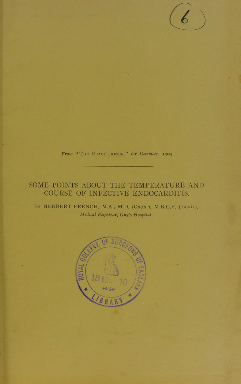 From “The Practitioner “ for December, 1904. SOME POINTS ABOUT THE TEMPERATURE AND COURSE OF INFECTIVE ENDOCARDITIS. By HERBERT FRENCH, M.A., M.D. (Oxon.), M.R.C.P. (Lond.), Medical Registrar, Guy's Hospital.