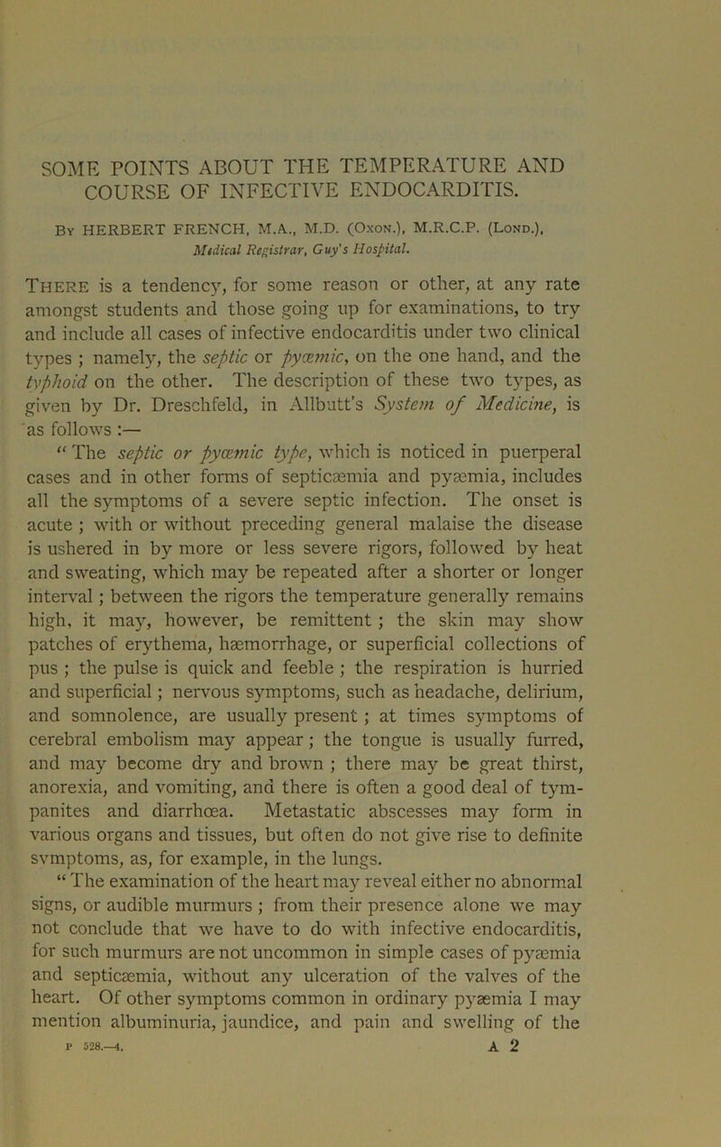 COURSE OF INFECTIVE ENDOCARDITIS. By HERBERT FRENCH, M.A., M.D. (Oxon.), M.R.C.P. (Lond.), Midical Registrar, Guy's Hospital. There is a tendency, for some reason or other, at any rate amongst students and those going up for examinations, to try and include all cases of infective endocarditis under two clinical types ; namely, the septic or pyatmic, on the one hand, and the typhoid on the other. The description of these two types, as given by Dr. Dreschfeld, in Allbutt’s System of Medicine, is as follows :— “ The septic or pyaimic type, which is noticed in puerperal cases and in other forms of septicaemia and pyaemia, includes all the symptoms of a severe septic infection. The onset is acute ; with or without preceding general malaise the disease is ushered in by more or less severe rigors, followed by heat and sweating, which may be repeated after a shorter or longer interval; between the rigors the temperature generally remains high, it may, however, be remittent ; the skin may show patches of erythema, haemorrhage, or superficial collections of pus ; the pulse is quick and feeble ; the respiration is hurried and superficial; nervous symptoms, such as headache, delirium, and somnolence, are usually present; at times symptoms of cerebral embolism may appear ; the tongue is usually furred, and may become dry and brown ; there may be great thirst, anorexia, and vomiting, and there is often a good deal of tym- panites and diarrhoea. Metastatic abscesses may form in various organs and tissues, but often do not give rise to definite svmptoms, as, for example, in the lungs. “ The examination of the heart may reveal either no abnormal signs, or audible murmurs ; from their presence alone we may not conclude that we have to do with infective endocarditis, for such murmurs are not uncommon in simple cases of pyEemia and septicaemia, without any ulceration of the valves of the heart. Of other symptoms common in ordinary pj^aemia I may mention albuminuria, jaundice, and pain and swelling of the P 528.-4. a 2