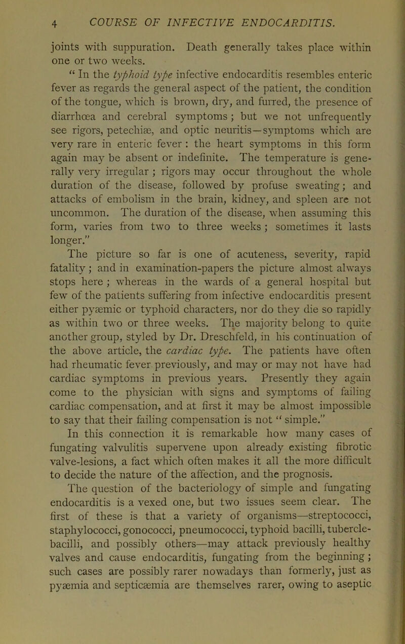 joints with suppuration. Death generally takes place within one or two weeks. “ In the typhoid type infective endocarditis resembles enteric fever as regards the general aspect of the patient, the condition of the tongue, which is brown, dry, and furred, the presence of diarrhoea and cerebral symptoms ; but we not unfrequently see rigors, petechiae, and optic neuritis—symptoms which are very rare in enteric fever : the heart symptoms in this form again ma3r be absent or indefinite. The temperature is gene- rally very irregular ; rigors may occur throughout the whole duration of the disease, followed by profuse sweating; and attacks of embolism in the brain, kidney, and spleen are not uncommon. The duration of the disease, when assuming this form, varies from two to three weeks ; sometimes it lasts longer.” The picture so far is one of acuteness, severity, rapid fatality ; and in examination-papers the picture almost always stops here ; whereas in the wards of a general hospital but few of the patients suffering from infective endocarditis present either pyeemic or typhoid characters, nor do they die so rapidly as within two or three weeks. The majority belong to quite another group, styled by Dr. Dreschfeld, in his continuation of the above article, the cardiac type. The patients have often had rheumatic fever previous^, and may or may not have had cardiac symptoms in previous years. Presently they again come to the physician with signs and symptoms of failing cardiac compensation, and at first it may be almost impossible to say that their failing compensation is not “ simple.” In this connection it is remarkable how many cases of fungating valvulitis supervene upon already existing fibrotic valve-lesions, a fact which often makes it all the more difficult to decide the nature of the affection, and the prognosis. The question of the bacteriology of simple and fungating endocarditis is a vexed one, but two issues seem clear. The first of these is that a variety of organisms—streptococci, staphylococci, gonococci, pneumococci, typhoid bacilli, tubercle- bacilli, and possibly others—may attack previously healthy valves and cause endocarditis, fungating from the beginning ; such cases are possibly rarer nowadays than formerly, just as pyaemia and septicaemia are themselves rarer, owing to aseptic