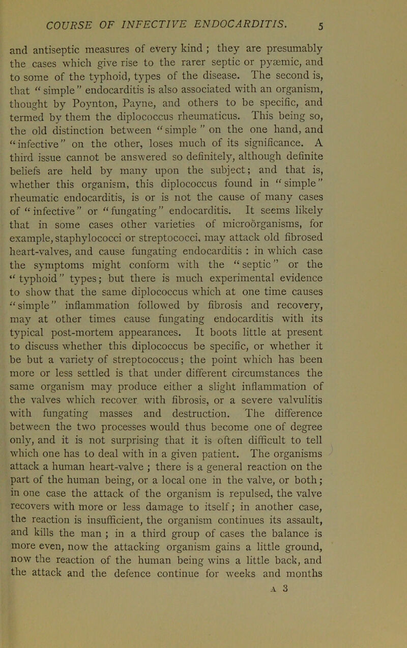 and antiseptic measures of every kind ; they are presumably the cases which give rise to the rarer septic or pyaemic, and to some of the typhoid, types of the disease. The second is, that “ simple ” endocarditis is also associated with an organism, thought by Poynton, Payne, and others to be specific, and termed by them the diplococcus rheumaticus. This being so, the old distinction between “ simple ” on the one hand, and “infective” on the other, loses much of its significance. A third issue cannot be answered so definitely, although definite beliefs are held by many upon the subject; and that is, whether this organism, this diplococcus found in “ simple ” rheumatic endocarditis, is or is not the cause of many cases of “ infective ” or “ fungating ” endocarditis. It seems likely that in some cases other varieties of microorganisms, for example, staphylococci or streptococci, may attack old fibrosed heart-valves, and cause fungating endocarditis : in which case the symptoms might conform with the “ septic ” or the “ typhoid ” types; but there is much experimental evidence to show that the same diplococcus which at one time causes “simple” inflammation followed by fibrosis and recovery, may at other times cause fungating endocarditis with its typical post-mortem appearances. It boots little at present to discuss whether this diplococcus be specific, or whether it be but a variety of streptococcus; the point which has been more or less settled is that under different circumstances the same organism may produce either a slight inflammation of the valves which recover with fibrosis, or a severe valvulitis with fungating masses and destruction. The difference between the two processes would thus become one of degree only, and it is not surprising that it is often difficult to tell which one has to deal with in a given patient. The organisms attack a human heart-valve ; there is a general reaction on the part of the human being, or a local one in the valve, or both; in one case the attack of the organism is repulsed, the valve recovers with more or less damage to itself; in another case, the reaction is insufficient, the organism continues its assault, and kills the man ; in a third group of cases the balance is more even, now the attacking organism gains a little ground, now the reaction of the human being wins a little back, and the attack and the defence continue for weeks and months a 3