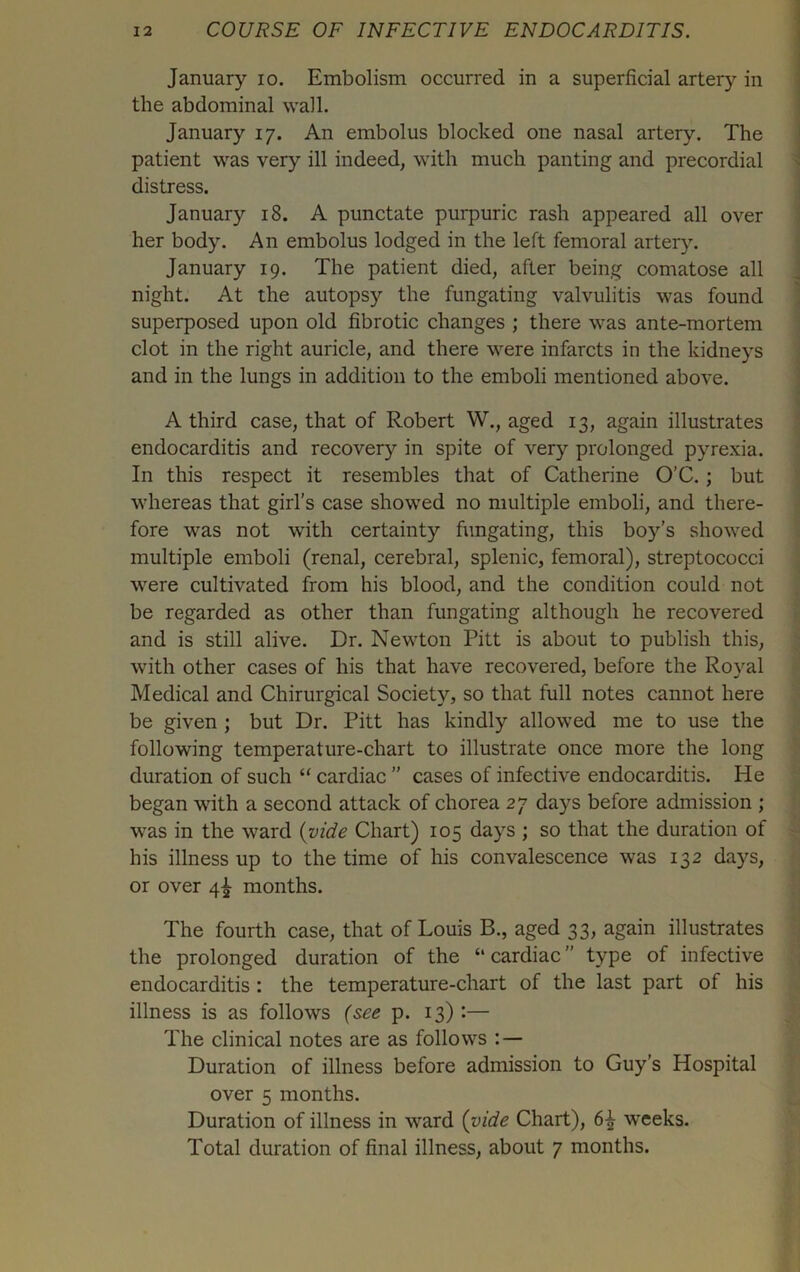 January io. Embolism occurred in a superficial artery in the abdominal wall. January 17. An embolus blocked one nasal artery. The patient was very ill indeed, with much panting and precordial distress. January 18. A punctate purpuric rash appeared all over her body. An embolus lodged in the left femoral artery. January 19. The patient died, after being comatose all night. At the autopsy the fungating valvulitis was found superposed upon old fibrotic changes ; there was ante-mortem clot in the right auricle, and there were infarcts in the kidneys and in the lungs in addition to the emboli mentioned above. A third case, that of Robert W., aged 13, again illustrates endocarditis and recovery in spite of very prolonged pyrexia. In this respect it resembles that of Catherine O’C. ; but whereas that girl’s case showed no multiple emboli, and there- fore was not with certainty fungating, this boy’s showed multiple emboli (renal, cerebral, splenic, femoral), streptococci were cultivated from his blood, and the condition could not be regarded as other than fungating although he recovered and is still alive. Dr. Newton Pitt is about to publish this, with other cases of his that have recovered, before the Royal Medical and Chirurgical Society, so that full notes cannot here be given ; but Dr. Pitt has kindly allowed me to use the following temperature-chart to illustrate once more the long duration of such “ cardiac ” cases of infective endocarditis. He began with a second attack of chorea 27 days before admission ; was in the ward (2ride Chart) 105 days ; so that the duration of his illness up to the time of his convalescence was 132 days, or over 4^ months. The fourth case, that of Louis B., aged 33, again illustrates the prolonged duration of the “ cardiac ” type of infective endocarditis : the temperature-chart of the last part of his illness is as follows (see p. 13) :— The clinical notes are as follows : — Duration of illness before admission to Guy’s Hospital over 5 months. Duration of illness in ward (vide Chart), weeks. Total duration of final illness, about 7 months.
