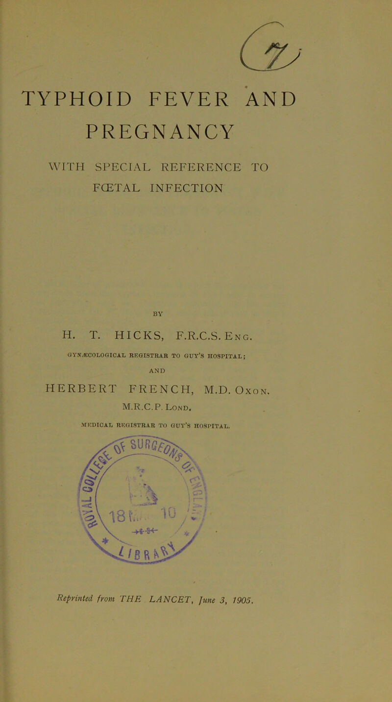 TYPHOID FEVER AND PREGNANCY WITH SPECIAL REFERENCE TO FCETAL INFECTION BY H. T. HICKS, F.R.C.S. Eng. GYNECOLOGICAL REGISTRAR TO GUY’S HOSPITAL; AND HERBERT FRENCH, M.D. Oxon. M.R.C. P. Lond. MEDICAL REGISTRAR TO GUY’S HOSPITAL. Reprinted from THE LANCET, June 3, 1905.