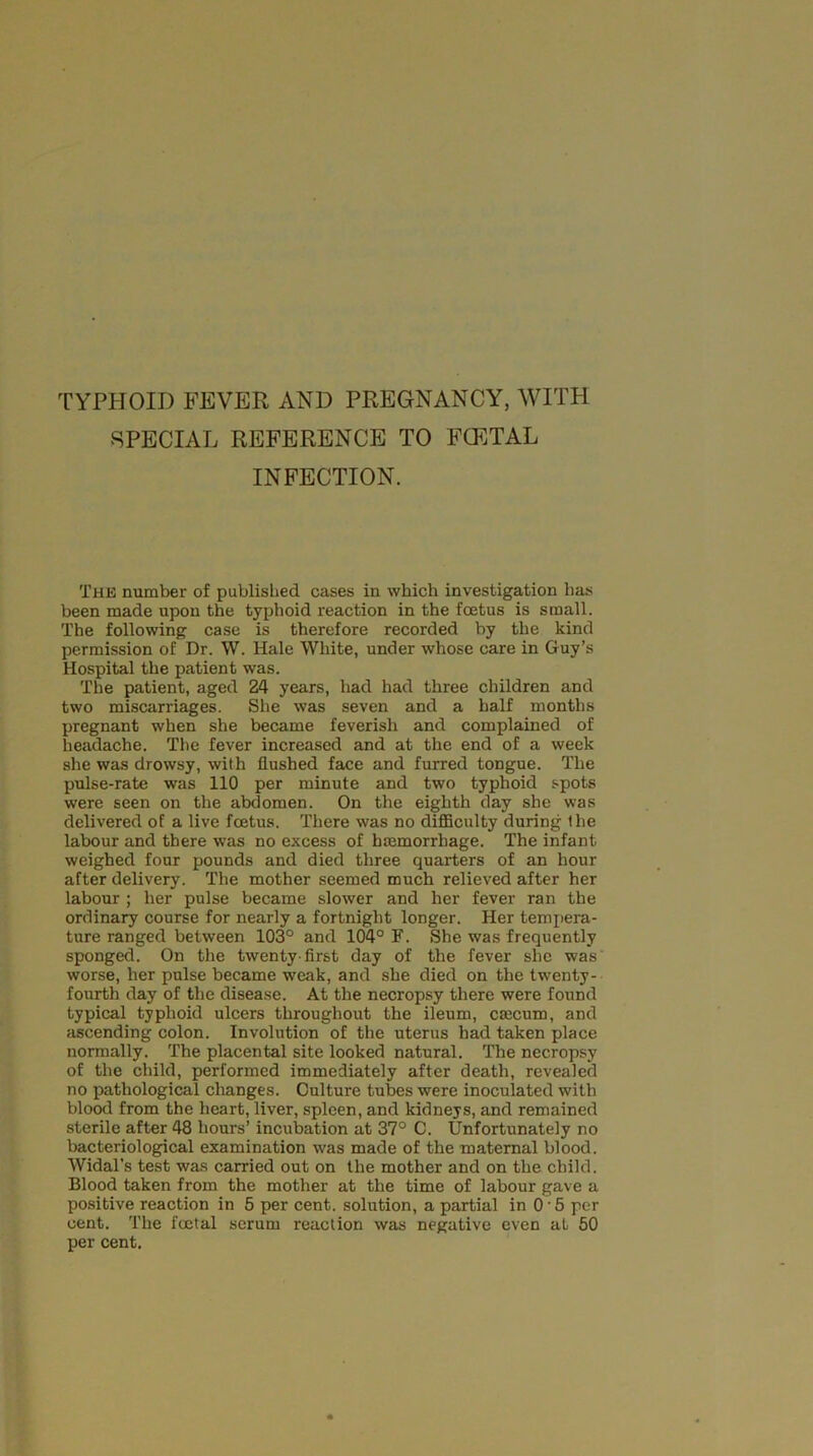 TYPHOID FEVER AND PREGNANCY, WITH SPECIAL REFERENCE TO FCETAL INFECTION. The number of published cases in which investigation has been made upon the typhoid reaction in the foetus is small. The following case is therefore recorded by the kind permission of Dr. W. Hale White, under whose care in Guy’s Hospital the patient was. The patient, aged 24 years, had had three children and two miscarriages. She was seven and a half months pregnant when she became feverish and complained of headache. The fever increased and at the end of a week she was drowsy, with flushed face and furred tongue. The pulse-rate was 110 per minute and two typhoid spots were seen on the abdomen. On the eighth day she was delivered of a live foetus. There was no difficulty during Ihe labour and there was no excess of haemorrhage. The infant weighed four pounds and died three quarters of an hour after delivery. The mother seemed much relieved after her labour ; her pulse became slower and her fever ran the ordinary course for nearly a fortnight longer. Her tempera- ture ranged between 103° and 104° F. She was frequently sponged. On the twenty-first day of the fever she was worse, her pulse became weak, and she died on the twenty- fourth day of the disease. At the necropsy there were found typical typhoid ulcers throughout the ileum, caecum, and ascending colon. Involution of the uterus had taken place normally. The placental site looked natural. The necropsy of the child, performed immediately after death, revealed no pathological changes. Culture tubes were inoculated with blood from the heart, liver, spleen, and kidneys, and remained sterile after 48 hours’ incubation at 37° C. Unfortunately no bacteriological examination was made of the maternal blood. Widal’s test was carried out on the mother and on the child. Blood taken from the mother at the time of labour gave a positive reaction in 5 per cent, solution, a partial in 0'5 per cent. The foetal serum reaction was negative even at 50 per cent.