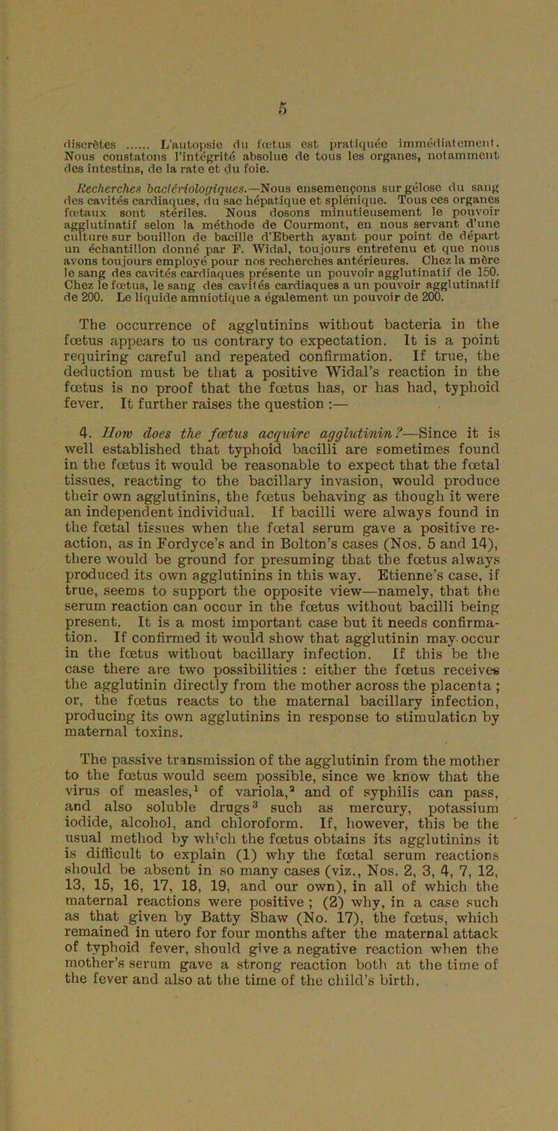 <lisnriM.es L’autopsio du foetus cst pratiquee immucUatement. Nous coustatons l’integrifce absolue do tons les organes, notamment des intestius, de la rate et du foie. Recherche* bacldrtologiques.—Nous ensemengons surgelosc du sang <les cavites cardiaques, du sac hepatique et splenique. Tous ees organes fcetaux sont steriles. Nous dosons minutieusement le pouvoir agglutinatif selon la methode de Courmont, en nous servant d'une culture sur bouillon dc bacille d’Eberth ayant pour point de depart un echantillon donne par F. Widal, tou.jours entretenu et que nous avons tou.jours employe pour nos recherehes anterieures. Chez la mCre le sang des cavites cardiaques presente un pouvoir agglutinatif de 150. Chez le foetus, le sang des cavites cardiaques a un pouvoir agglutinatif de 200. Le liquide amniotique a egalement un pouvoir de 200. The occurrence of agglutinins without bacteria in the fcetus appears to us contrary to expectation. It is a point requiring careful and repeated confirmation. If true, the deduction must be that a positive Widal’s reaction in the fcetus is no proof that the fcetus has, or has had, typhoid fever. It further raises the question :— 4. Horn does the foetus acquire agglutinin ?—Since it is well established that typhoid bacilli are sometimes found in the foetus it would be reasonable to expect that the foetal tissues, reacting to the bacillary invasion, would produce their own agglutinins, the fcetus behaving as though it were an independent individual. If bacilli were always found in the foetal tissues when the foetal serum gave a positive re- action, as in Fordyce’s and in Bolton’s cases (Nos. 5 and 14), there would be ground for presuming that the fcetus always produced its own agglutinins in this way. Etienne's case, if true, seems to support the opposite view—namely, that the serum reaction can occur in the foetus without bacilli being present. It is a most important case but it needs confirma- tion. If confirmed it would show that agglutinin may-occur in the foetus without bacillary infection. If this be the case there are two possibilities : either the foetus receives the agglutinin directly from the mother across the placenta ; or, the foetus reacts to the maternal bacillary infection, producing its own agglutinins in response to stimulation by maternal toxins. The passive transmission of the agglutinin from the mother to the foetus would seem possible, since we know that the virus of measles,1 of variola,2 and of syphilis can pass, and also soluble drugs3 such as mercury, potassium iodide, alcohol, and chloroform. If, however, this be the usual method lay wh'cli the foetus obtains its agglutinins it is difficult to explain (1) why the foetal serum reactions should be absent in so many cases (viz., Nos. 2, 3, 4, 7, 12, 13, 15, 16, 17, 18, 19, and our own), in all of which the maternal reactions were positive ; (2) why, in a case such as that given by Batty Shaw (No. 17), the foetus, which remained in utero for four months after the maternal attack of typhoid fever, should give a negative reaction when the mother’s serum gave a strong reaction both at the time of the fever and also at the time of the child’s birth.