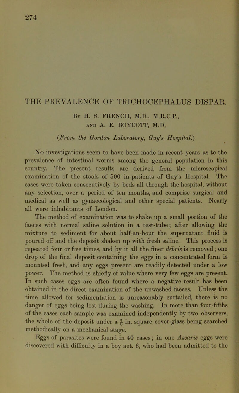 THE PREVALENCE OF TRICHOCEPHALUS DISPAR. By H. S. FRENCH, M.D., M.R.C.P., and A. E. BOYCOTT, M.D. (From the Gordon Laboratory, Guy’s Hospital.) • No investigations seem to have been made in recent years as to the prevalence of intestinal worms among the general population in this country. The present results are derived from the microscopical examination of the stools of 500 in-patients of Guy’s Hospital. The cases were taken consecutively by beds all through the hospital, without any selection, over a period of ten months, and comprise surgical and medical as well as gynaecological and other special patients. Nearly all were inhabitants of London. The method of examination was to shake up a small portion of the faeces with normal saline solution in a test-tube; after allowing the mixture to sediment for about half-an-hour the supernatant fluid is poured off and the deposit shaken up with fresh saline. This process is repeated four or five times, and by it all the finer debris is removed; one drop of the final deposit containing the eggs in a concentrated form is mounted fresh, and any eggs present are readily detected under a low power. The method is chiefly of value where very few eggs are present. In such cases eggs are often found where a negative result has been obtained in the direct examination of the unwashed faeces. Unless the time allowed for sedimentation is unreasonably curtailed, there is no danger of eggs being lost during the washing. In more than four-fifths of the cases each sample was examined independently by two observers, the whole of the deposit under a £ in. square cover-glass being searched methodically on a mechanical stage. Eggs of parasites were found in 40 cases; in one Ascaris eggs were discovered with difficulty in a boy aet. 6, who had been admitted to the