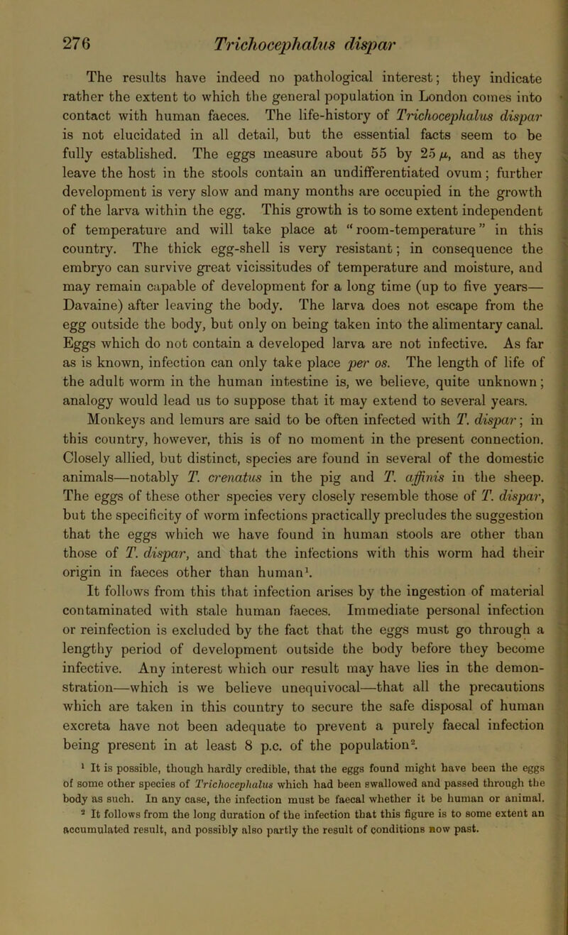 The results have indeed no pathological interest; they indicate rather the extent to which the general population in London comes into contact with human faeces. The life-history of Tricliocephalus dispar is not elucidated in all detail, but the essential facts seem to be fully established. The eggs measure about 55 by 25 /a, and as they leave the host in the stools contain an undifferentiated ovum; further development is very slow and many months are occupied in the growth of the larva within the egg. This growth is to some extent independent of temperature and will take place at “ room-temperature ” in this country. The thick egg-shell is very resistant; in consequence the embryo can survive great vicissitudes of temperature and moisture, and may remain capable of development for a long time (up to five years— Davaine) after leaving the body. The larva does not escape from the egg outside the body, but only on being taken into the alimentary canal. Eggs which do not contain a developed larva are not infective. As far as is known, infection can only take place per os. The length of life of the adult worm in the human intestine is, we believe, quite unknown; analogy would lead us to suppose that it may extend to several years. Monkeys and lemurs are said to be often infected with T. dispar; in this country, however, this is of no moment in the present connection. Closely allied, but distinct, species are found in several of the domestic animals—notably T. crenatus in the pig and T. affinis in the sheep. The eggs of these other species very closely resemble those of T. dispar, but the specificity of worm infections practically precludes the suggestion that the eggs which we have found in human stools are other than those of T. dispar, and that the infections with this worm had their origin in faeces other than human1. It follows from this that infection arises by the ingestion of material contaminated with stale human faeces. Immediate personal infection or reinfection is excluded by the fact that the eggs must go through a lengthy period of development outside the body before they become infective. Any interest which our result may have lies in the demon- stration—which is we believe unequivocal—that all the precautions which are taken in this country to secure the safe disposal of human excreta have not been adequate to prevent a purely faecal infection being present in at least 8 p.c. of the population2. 1 It is possible, though hardly credible, that the eggs found might have been the eggs of some other species of Tricliocephalus which had been swallowed and passed through the body as such. In any case, the infection must be faecal whether it be human or animal. 2 It follows from the long duration of the infection that this figure is to some extent an accumulated result, and possibly also partly the result of conditions now past.