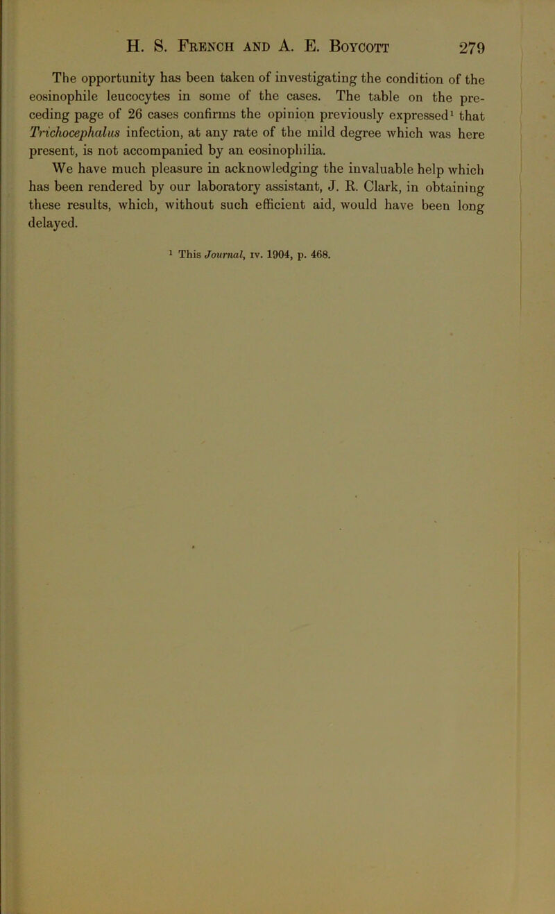 The opportunity has been taken of investigating the condition of the eosinophile leucocytes in some of the cases. The table on the pre- ceding page of 26 cases confirms the opinion previously expressed1 that Trichocephalus infection, at any rate of the mild degree which was here present, is not accompanied by an eosinophilia. We have much pleasure in acknowledging the invaluable help which has been rendered by our laboratory assistant, J. R. Clark, in obtaining these results, which, without such efficient aid, would have been long delayed. 1 This Journal, iv. 1904, p. 468.