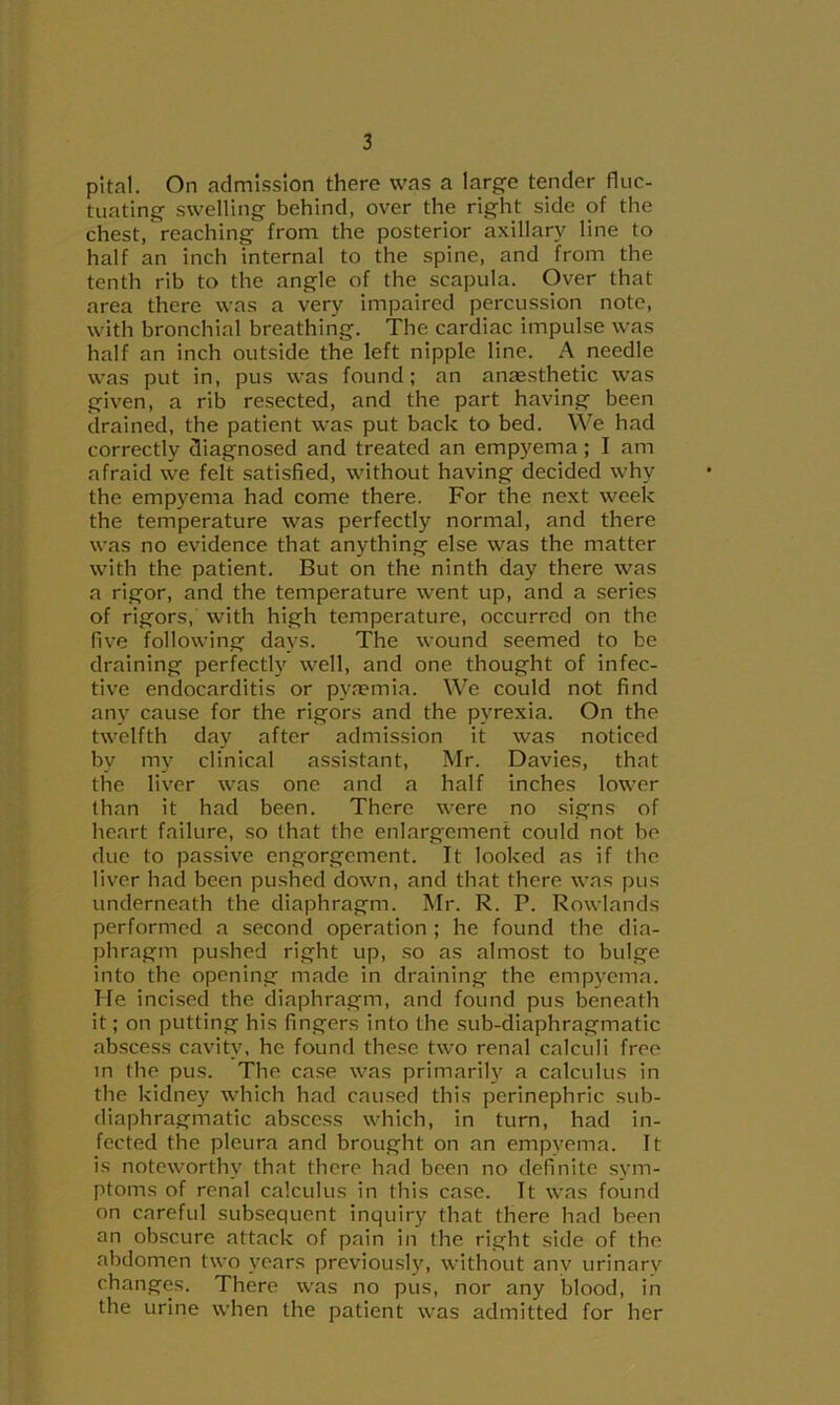 pltal. On admission there was a large tender fluc- tuating swelling behind, over the right side of the chest, reaching from the posterior axillary line to half an inch internal to the spine, and from the tenth rib to the angle of the scapula. Over that area there was a very impaired percussion note, with bronchial breathing. The cardiac impulse was half an inch outside the left nipple line. A needle was put in, pus was found; an anaesthetic was given, a rib resected, and the part having been drained, the patient was put back to bed. We had correctly diagnosed and treated an empyema; I am afraid we felt satisfied, without having decided why the empyema had come there. For the next week the temperature was perfectly normal, and there was no evidence that anything else was the matter with the patient. But on the ninth day there was a rigor, and the temperature went up, and a series of rigors, with high temperature, occurred on the live following days. The wound seemed to be draining perfectly well, and one thought of infec- tive endocarditis or pyaemia. We could not find any cause for the rigors and the pyrexia. On the twelfth day after admission it was noticed by m} clinical assistant, Mr. Davies, that the liver was one and a half inches lower than it had been. There were no signs of heart failure, so that the enlargement could not be due to passive engorgement. It looked as if the liver had been pushed down, and that there was pus underneath the diaphragm. Mr. R. P. Rowlands performed a second operation ; he found the dia- phragm pushed right up, so as almost to bulge into the opening made in draining the emp3’ema. He incised the diaphragm, and found pus beneath it; on putting his fingers into the .sub-diaphragmatic abscess cavitv, he found these two renal calculi free in the pus. The case was primarily a calculus in the kidney which had caused this perinephric sub- diaphragmatic abscess which, in turn, had in- fected the pleura and brought on an emp^^ema. It is noteworthy that there had been no definite sym- ptoms of renal calculus in this case. It was found on careful subsequent inquiry that there had been an obscure attack of pain in the right side of the abdomen two years previousljq without any urinary changes. There was no pus, nor any blood, in the urine when the patient was admitted for her