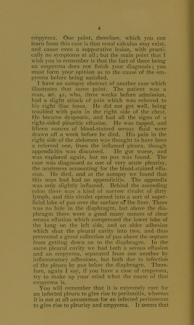 piTip3’cmn. One point, therefore, which \’ou enn learn from this case is that renal calculus may exist, and cause even a suppurative lesion, with practi- cally no symptoms at all; but the main point that 1 wish you to remember is that the fact of there being^ an empyema does not finish your diagnosis; you must form your opinion as to the cause of the em- pj’ema before being satisfied. I have an autopsy abstract of another case which illustrates that same point. The patient was a man, aet. 42, who, three weeks before admission, had a slight attack of pain which was referred to his right iliac fossa. He did not get well, being troubled with pain in the right side of the chest. He became dyspnoeic, and had all the signs of a right-sided pleuritic effusion. He was tapped, and fifteen ounces of blood-stained serous fluid were drawn off a week before he died. . His pain in the right side of the abdomen w'as thought to have been a referred one, froni the inflamed pleura, though appendicitis was discussed. He got worse, and was explored again, but no pus was found. The case w’as diagnosed as one of verj^ acute pleurisy, the acuteness accounting for the blood-stained effu- sion. He died, and at the autopsy we found that this man had had an appendicitis. The appendi.x w’as only slightly inflamed. Behind the ascending colon there was a kind of narrow' rivulet of dirty lymph, and this rivulet opened into a sort of super- ficial lake of pus over the surface oT'the liver. There was no hole in the diaphragm, but above the dia- phragm there were a good many ounces of clear serous effusion which compressed the low'er lobe of the lung on the left side, and an older adhesion w'hich shut the pleural cavity into two, and thus prevented a great collection of pus above the septum from getting down on to the diaphragm. In the same pleural cavity we had both a serous effusion and an empvema, .separated from one another by inflammatory adhesions, but both due to infection of the pleura by pus below the diaphragm. There- fore, again I say, if you have a case of emp\'ema, try to make up your mind what the cau.se of that empj'^ema is. You wall remember that it is extremely rare for an infected pleura to give rise to peritonitis, whereas it is not at all uncommon for an infected peritoneum to give rise to pleurisy and empyema. It seems that