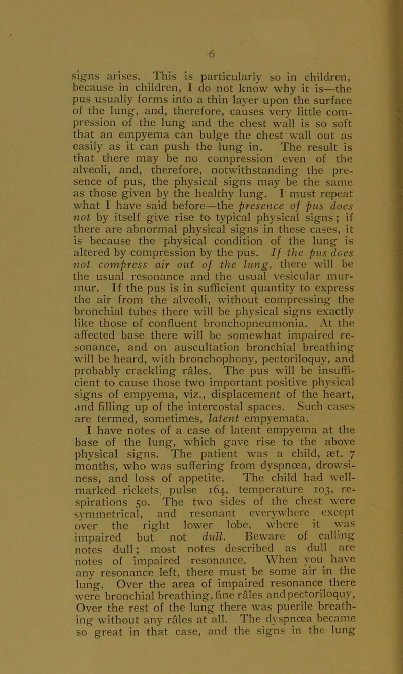 sif^ns arises. This is particularly so in children, because in children, I do not know why it is—the pus usually forms into a thin layer upon the surface of the lung, and, therefore, causes very little com- pression of the lung and the chest wall is so soft that an empyema can bulge the chest wall out as easily as it can push the lung in. The result is that there may be no compression even of the alveoli, and, therefore, notwithstanding the pre- sence of pus, the physical signs may be the same as those given by the healthy lung. I must repeat what I have said before—the presence of pus does not by itself give rise to typical physical signs; if there are abnormal physical signs in these cases, it is because the physical condition of the lung is altered by compression by the pus. If the pus does ■not compress air out of the lung, there will be the usual resonance and the usual vesicular mur- mur. If the pus is in sufficient quantity to express the air from the alveoli, without compressing the bronchial tubes there will be physical signs exactly like those of confluent bronchopneumonia. At the affected base there will be somewhat impaired re- sonance, and on auscultation bronchial breathing will be heard, with bronchophony, pectoriloquy, and probably crackling rdles. The pus will be insuffi- cient to cause those two important positive physical signs of empyema, viz., displacement of the heart, and filling up of the intercostal spaces. Such cases are termed, sometimes, latent empyemata. I have notes of a case of latent empyema at the base of the lung, which gave rise to the above physical signs. The patient was a child, set. 7 months, who was suffering from dyspneea, drowsi- ness, and loss of appetite. The child had well- marked rickets, pulse 164, temperature 103, re- spirations 50. The two sides of the chest were s\’mmetrical, and resonant everywhere except over the right lower lobe, where it \yas impaired but not dull. Beware of calling notes dull; most notes described as dull are notes of impaired resonance. When you^ have any resonance left, there must be some air in the lung. Over the area of impaired resonance there were bronchial breathing, fine rales and pectoriloquy, Over the rest of the lung there was puerile breath- ing without any rales at all. The dyspnoea became so great in that case, and the signs in the lung