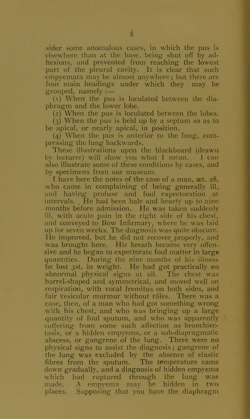sicier some anomalous cases, in which the pus is elsewhere than at the base, being shut off by ad- hesions, and prevented from reaching the lowest part of the pleural cavity. It is clear that such empyemata may be almost anywhere; but there are four main headings under which they may be grouped, namely :— (1) When the pus is loculated between the dia- phragm and the lower lobe. (2) When the pus is loculated between the lobes. (3) When the pus is held up by a septum so as to be apical, or nearly apical, in position. (4) When the pus is anterior to the lung, com- pressing the lung backwards. These illustrations upon the blackboard (drawn by lecturer) will show you what 1 mean. 1 can also illustrate some of these conditions by cases, and by specimens from our museum. 1 have here the notes of the case of a man, set. 28, who came in complaining of being generally ill, and having profuse and foul expectoration at intervals. , He had been hale and hearty up to nine months before admission. He was taken suddenly ill, with acute pain in the right side of his chest, and conveyed to Bow Infirmary, where he was laid up for seven weeks. The diagnosis was quite obscure. He improved, but he did not recover properly, and was brought here. His breath became very offen- sive and he began to expectorate foul matter in large quantities. During the nine months of his illness he lost 3st. in weight. He had got practically no abnormal physical signs at all. The chest was barrel-shaped and symmetrical, and moved well on respiration, with vocal fremitus on both sides, and fair vesicular murmur without rales. There was a case, then, of a man who had got something wrong with his chest, and who was bringing up a large quantity of foul sputum, and who was apparently suffering from some such alTection as bronchiec- tasis, or a hidden empyema, or a sub-diapragmatic abscess, or gangrene of the lung. There were no physical signs to assist the diagnosis; gangrene of the lung was excluded by the absence of elastic fibres from the sputum. The temperature came down gradually, and a diagnosis of hidden empyema which had ruptured through the lung was made. .-\ empyema may be hidden in two places. Supposing that you have the diaphragm