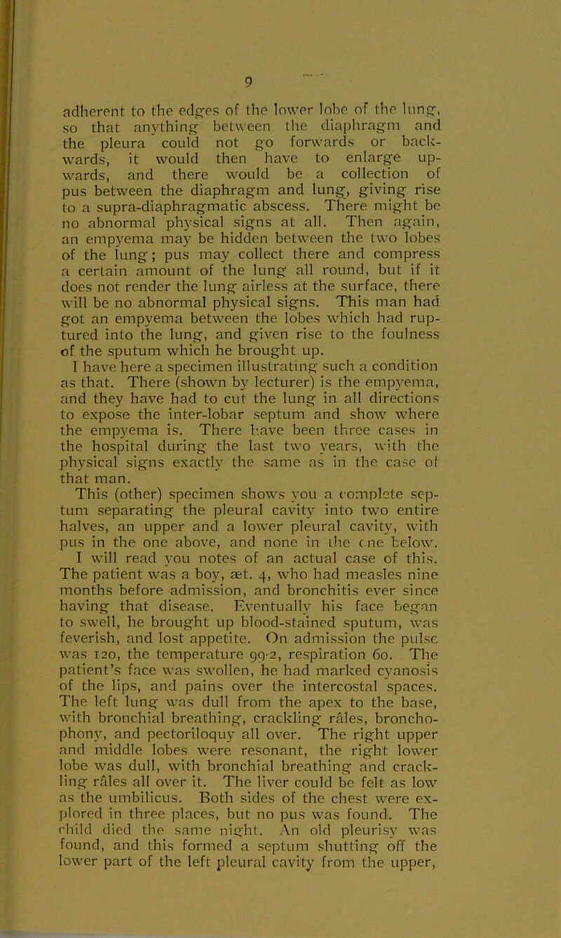 adherent to the ocl,es of the lower lobe of the lime:, so that anything between the diaphragm and the pleura could not go forwards or back- wards, it would then have to enlarge up- wards, and there would be a collection of pus between the diaphragm and lung, giving rise to a supra-diaphragmatic abscess. There might be no abnormal physical signs at all. Then again, an empyema may be hidden between the two lobes of the lung; pus may collect there and compre.ss a certain amount of the lung all round, but if it does not render the lung airless at the surface, there will be no abnormal physical signs. This man had got an empyema between the lobes which had rup- tured into the lung, and given rise to the foulness of the sputum which he brought up. I have here a specimen illustrating such a condition as that. There (shown by lecturer) is the empyema, and they have had to cut the lung in all directions to expose the inter-lobar .septum and show where the empyema is. There h.ave been three cases in the hospital during the last two years, with the physical signs exactly the same as in the case of that man. This (other) specimen shows you a complete sep- tum separating the pleural cavity into two entire halves, an upper and a lower pleural cavity, with pus in the one above, and none in the c ne below. I will read you notes of an actual case of this. The patient was a boy, ast. 4, who had measles nine months before admi.ssion, and bronchitis ever since having that di.sease. Eventually his face began to .swell, he brought up blood-stained sputum, was feverish, and lost appetite. On admission the pulse was 120, the temperature 99 2, respiration 60. The patient’s face was swollen, he had marked cyanosis of the lips, and pains over the intercostal spaces. The left lung was dull from the apex to the ba.se, with bronchial breathing, crackling rales, broncho- phony, and pectoriloquy all over. The right upper and middle lobes were resonant, the right lower lobe was dull, with bronchial breathing and crack- ling rfiles all over it. The liver could be felt as low as the umbilicus. Both sides of the chest were ex- plored in three places, but no pus was found. The child died the same night. An old pleurisy was found, and this formed a .septum shutting off the lower part of the left pleural cavity from the upper.