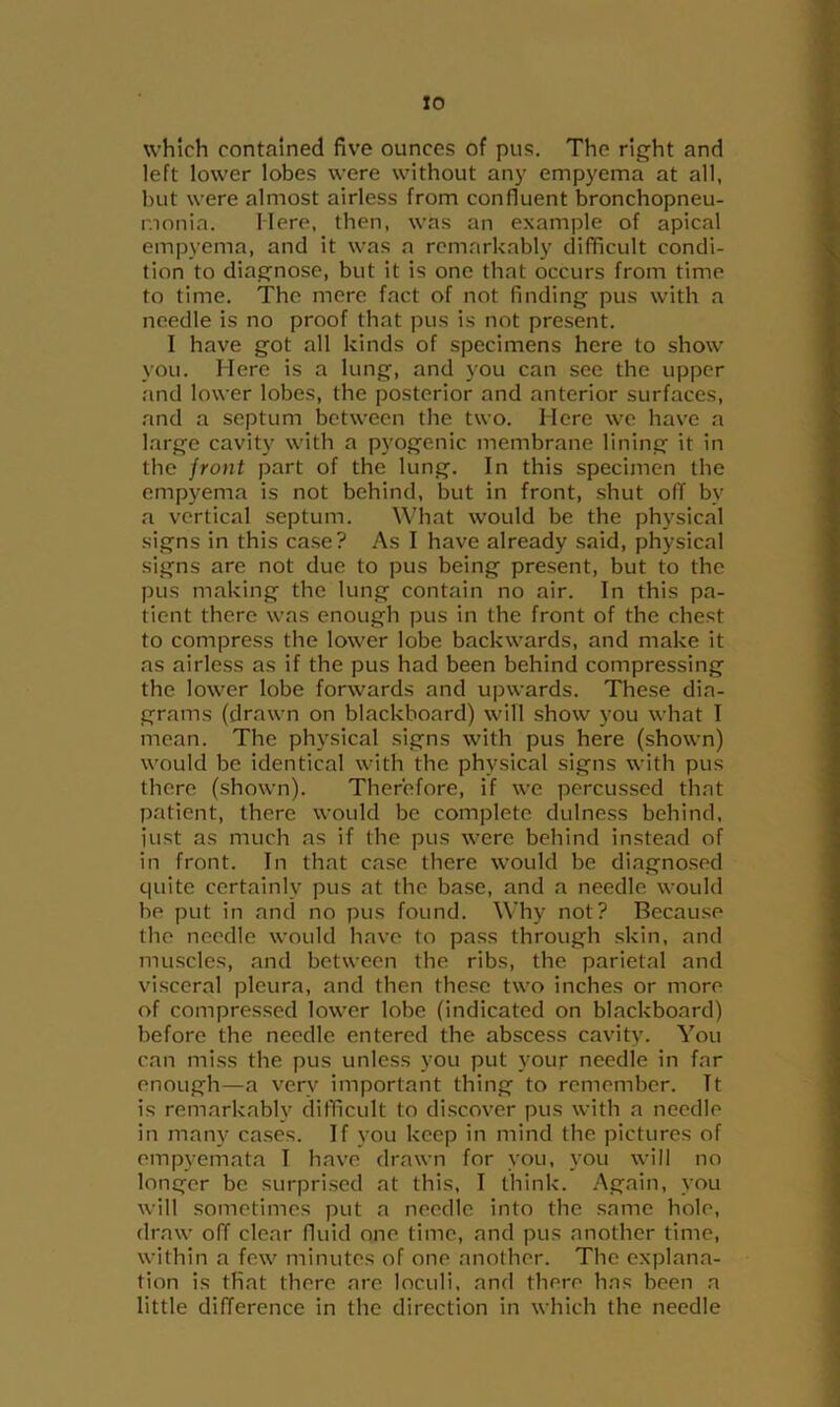 which contained five ounces of pus. The right and left lower lobes were without an)’ empyema at all, but were almost airless from confluent bronchopneu- monia. Mere, then, was an example of apical empyema, and it was a remarkably difficult condi- tion to diagnose, but it is one that occurs from time to time. The mere fact of not finding pus with a needle is no proof that pus is not present. I have got all kinds of specimens here to show you. Here is a lung, and you can see the upper and lower lobes, the posterior and anterior surfaces, and a septum between the two. Here we have a large cavity with a pyogenic membrane lining it in the jront part of the lung. In this specimen the empyema is not behind, but in front, shut off by a vortical septum. What would be the physical signs in this case? As I have already said, physical signs are not due to pus being present, but to the pus making the lung contain no air. In this pa- tient there was enough pus in the front of the chest to compress the lower lobe backwards, and make it as airless as if the pus had been behind compressing the lower lobe forwards and upwards. These dia- grams (drawn on blackboard) will show you what I mean. The physical signs with pus here (shown) would be identical with the physical signs with pus there (shown). Therefore, if we percussed that patient, there would be complete dulness behind, just as much as if the pus were behind instead of in front. In that case there would be diagnosed quite certainly pus at the base, and a needle would he put in and no pus found. Why not? Because the needle would have to pass through skin, and muscles, and between the ribs, the parietal and visceral pleura, and then these two inches or more of compressed lower lobe (indicated on blackboard) before the needle entered the abscess cavity. You can miss the pus unless you put your needle in far enough—a very important thing to remember. It is remarkably difficult to discover pus with a needle in many cases. If you keep in mind the pictures of empyemata I have drawn for you, you will no longer be surprised at this, I think. .Again, you will sometimes put a needle into the same hole, draw off clear fluid one time, and pus another time, within a few minutes of one another. The explana- tion is that there are loculi, and there has been a little difference in the direction in which the needle