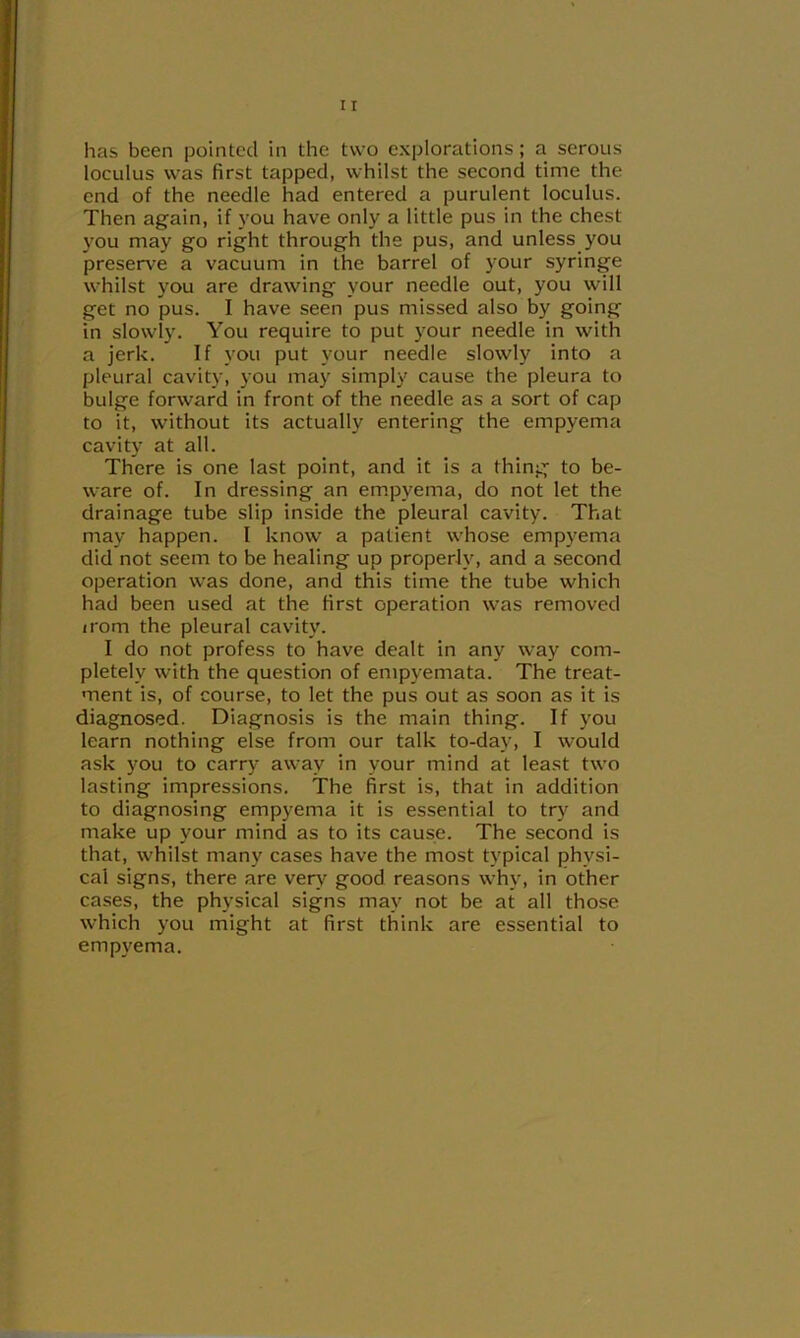 has been pointed in the two explorations; a serous loculus was first tapped, whilst the second time the end of the needle had entered a purulent loculus. Then again, if you have only a little pus in the chest you may go right through the pus, and unless you preserve a vacuum in the barrel of your syringe whilst you are drawing your needle out, you will get no pus. I have seen pus missed also by going in slowly. You require to put your needle in with a jerk. If you put your needle slowly into a pleural cavity, you may simply cause the pleura to bulge forward in front of the needle as a sort of cap to it, without its actually entering the empyema cavity at all. There is one last point, and it is a thing to be- ware of. In dressing an em.pyema, do not let the drainage tube slip inside the pleural cavity. That may happen. I know a patient whose empyema did not seem to be healing up properly, and a second operation was done, and this time the tube which had been used at the first operation was removed irom the pleural cavity. I do not profess to have dealt in any way com- pletely with the question of empyemata. The treat- ment is, of course, to let the pus out as soon as it is diagnosed. Diagnosis is the main thing. If you learn nothing else from our talk to-day, I would ask you to carry away in your mind at least two lasting impressions. The first is, that in addition to diagnosing emp}'ema it is essential to try and make up your mind as to its cause. The second is that, whilst many cases have the most typical physi- cal signs, there are ven* good reasons why, in other cases, the physical signs may not be at all those which you might at first think are essential to empyema.