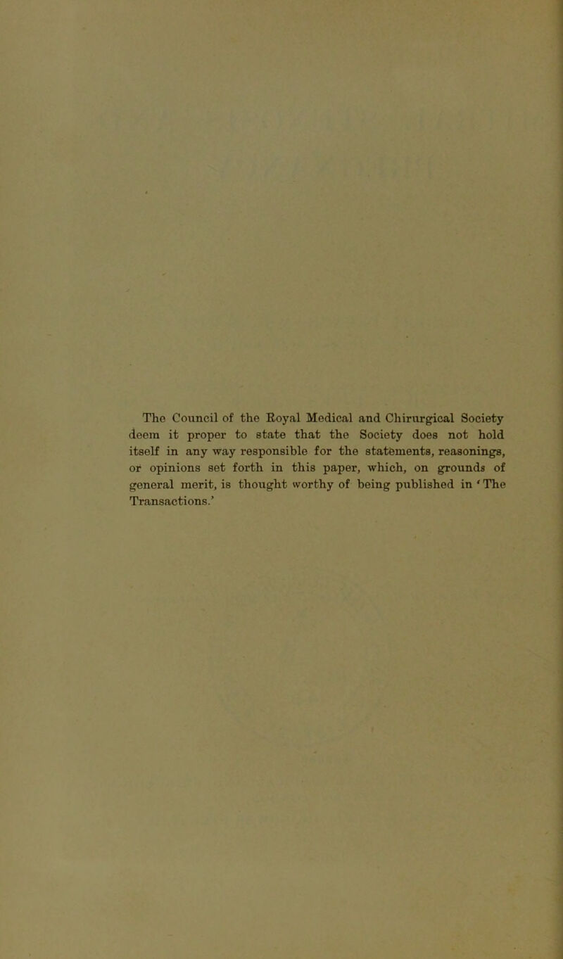 The Council of the Royal Medical and Chirurgical Society deem it proper to state that the Society does not hold itself in any way responsible for the statements, reasonings, or opinions set forth in this paper, which, on grounds of general merit, is thought worthy of being published in ‘ The Transactions.’