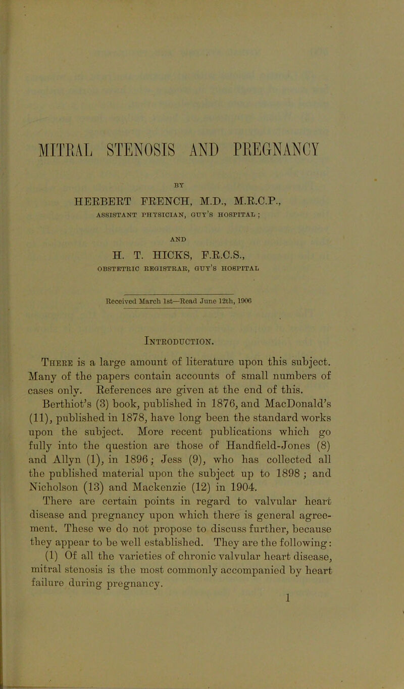 MITRAL STENOSIS AND PREGNANCY BY HEEBEET FEENCH, M.D., M.E.C.P., ASSISTANT PHYSICIAN, QUY’S HOSPITAL ; AND H. T. HICKS, E.E.C.S., OBSTETRIC REGISTRAR, GHY’S HOSPITAL Received March 1st—Read June 12th, 190C Introduction. There is a large amount of literature upon this subject. Many of the papers contain accounts of small numbers of cases only. References are given at the end of this. Berthiot’s (3) book, published in 1876, and MacDonald’s (11), published in 1878, have long been the standard works upon the subject. More recent publications which go fully into the question are those of Handfield-Jones (8) and Allyn (1), in 1896; Jess (9), who has collected all the published material upon the subject up to 1898 ; and Nicholson (13) and Mackenzie (12) in 1904. There are certain points in regard to valvular heart disease and pregnancy upon which there is general agree- ment. These we do not propose to discuss further, because they appear to be well established. They are the following: (1) Of all the varieties of chronic valvular heart disease, mitral stenosis is the most commonly accompanied by heart failure during pregnancy. 1