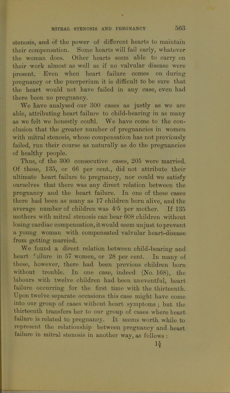 stenosis, and of the power of different hearts to maintain their compensation. Some hearts will fail early, whatever the woman does. Other hearts seem able to carry on their work almost as well as if no valvular disease were present. Even when heart failure comes on during pregnancy or the puerperium it is difficult to be sure that the heart would not have failed in any case, even had there been no pregnancy. We have analysed our 300 cases as justly as we are able, attributing heart failure to child-bearing in as many as we felt we honestly couM. We have come to the con- clusion that the greater number of pregnancies in women with mitral stenosis, whose compensation has not previously failed, run their course as naturally as do the pregnancies of healthy people. Thus, of the 300 consecutive cases, 205 were married. Of these, 135, or 66 per cent., did not attribute their ultimate heart failure to pregnancy, nor could we satisfy ourselves that there was any direct relation between the pregnancy and the heart failure. In one of these cases there had been as many as 17 children born alive, and the average number of children was 4*5 per mother. If 135 mothers with mitral stenosis can bear 608 children without losing cardiac compensation, it would seem unjust to prevent a young woman with compensated valvular heart-disease from getting married. We found a direct relation between child-bearing and heai’t ^lilure in 57 women, or 28 per cent. In many of these, however, there had been previous children born without trouble. In one case, indeed (No. 168), the labours with twelve children had been uneventful, heart failure occurring for the first time with the thirteenth. Upon twelve separate occasions this case might have come into our group of cases without heart symptoms ; but the thirteenth transfers her to our group of cases where heart failure is related to pregnancy. It seems worth while to represent the relation ship between pregnancy and heart failure in mitral stenosis in another way, as follows ; 1§ ’