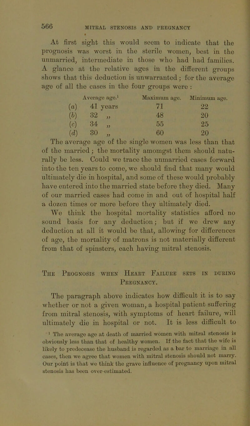 At first sight this would seem to indicate that the prognosis was worst in the sterile women, best in the unmarried, intermediate in those who had had families. A glance at the relative ages in the different groups shows that this deduction is unwarranted; for the average age of all the cases in the four groups were : Average age.* Maximum age. Minimum (a) 41 years 71 22 {h) 32 „ 48 20 (c) CO 55 25 id) 30 „ 60 20 The average age of the single women was less than that of the married; the mortality amomgst them should natu- rally be less. Could we trace the unmarried cases forward into the ten years to come, we should find that many would ultimately die in hospital, and some of these would probably have entered into the married state before they died. Many of our married cases had come in and out of hospital half a dozen times or more before they ultimately died. We think the hospital mortality statistics afford no sound basis for any deduction; but if we drew any deduction at all it would be that, allowing for differences of age, the mortality of matrons is not materially different from that of spinsters, each having mitral stenosis. The Prognosis when Heart Failure sets in during Pregnancy. The paragraph above indicates how difficult it is to say whether or not a given woman, a hospital patient suffering from mitral stenosis, with symptoms of heart failure, will ultimately die in hospital or not. It is less difficult to * The average age at death of married women with mitral stenosis is obviously less than that of healthy women. If the fact that the wife is likely to predecease the husband is regarded as a bar to marriage in all cases, then we agree that women with mitral stenosis should not marry. Our point is that we think the grave influence of pregnancy upon mitral stenosis has been over-estimated.