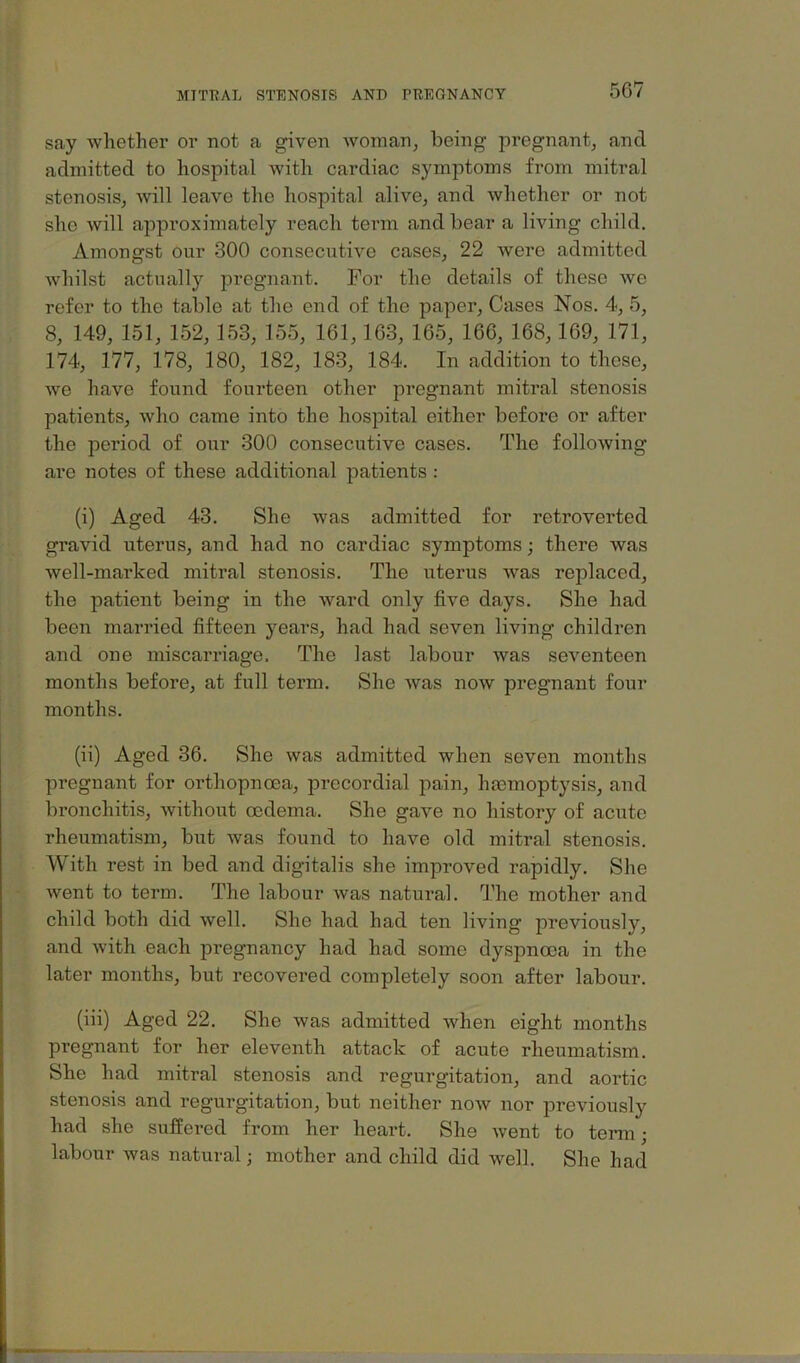 say whether or not a given woinan^ being pregnant^ and admitted to hospital with cardiac symptoms from mitral stenosis, will leave the hospital alive, and whether or not she will approximately reach tenn and bear a living child. Amongst our 300 consecutive cases, 22 were admitted Avhilst actually pregnant. For the details of these we refer to the table at the end of the paper. Cases Nos. 4, 5, 8, 149, 151, 152, 153, 155, 161, 163, 165, 166, 168, 169, 171, 174, 177, 178, 180, 182, 183, 184. In addition to these, we have found fourteen other pregnant mitral stenosis patients, who came into the hospital either before or after the period of our 300 consecutive cases. The following are notes of these additional patients : (i) Aged 43. She was admitted for retroverted gravid uterus, and had no cardiac symptoms; there was well-marked mitral stenosis. The uterus Avas replaced, the patient being in the Avard only five days. She had been married fifteen years, had had seven living children and one miscarriage. The last labour Avas seA^enteen months before, at full term. She Avas noAv pregnant four months. (ii) Aged 36. She Avas admitted when seven months pregnant for orthopnoea, procordial pain, haemoptysis, and bronchitis, Avithout oedema. She gave no history of acute rheumatism, but Avas found to have old mitral stenosis. With rest in bed and digitalis she improved rapidly. She Avent to term. The labour Avas natural. The mother and child both did Avell. She had had ten living previously, and Avith each pregnancy had had some dyspnoea in the later months, but recovered completely soon after labour. (iii) Aged 22. She was admitted when eight months pregnant for her eleventh attack of acute rheumatism. She had mitral stenosis and regurgitation, and aortic stenosis and regurgitation, but neither noAv nor previously had she suffered from her heart. She Avent to term; labour Avas natural; mother and child did well. She had