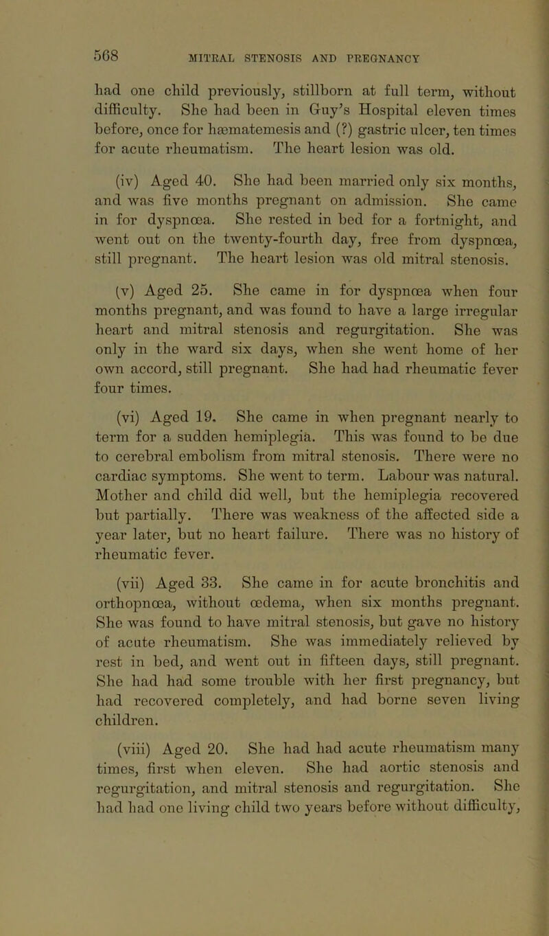 had one child previously, stillborn at full term, without difficulty. She had been in Guy’s Hospital eleven times before, once for hmmatemesis and (?) gastric ulcer, ten times for acute rheumatism. The heart lesion was old. (iv) Aged 40. She had been married only six months, ^ and was five months pregnant on admission. She came in for dyspnoea. She rested in bed for a fortnight, and went out on the twenty-fourth day, free from dyspnoea, still pregnant. The heart lesion was old mitral stenosis. : (v) Aged 25. She came in for dyspnoea when four months pregnant, and was found to have a large irregular heart and mitral stenosis and regurgitation. She was only in the ward six days, when she went home of her own accord, still pregnant. She had had rheumatic fever four times. (vi) Aged 19, She came in when pregnant nearly to i term for a sudden hemiplegia. This was found to be due ^ to cerebral embolism from mitral stenosis. There were no ■ cardiac symptoms. She went to term. Labour was natural. Mother and child did well, but the hemiplegia recovered but partially. There was weakness of the affected side a j year later, but no heart failure. There was no history of j rheumatic fever. | 1 (vii) Aged 33. She came in for acute bronchitis and j orthopnoea, without oedema, when six months pregnant. | She was found to have mitral stenosis, but gave no history of acute rheumatism. She was immediately relieved by rest in bed, and went out in fifteen days, still pregnant. She had had some trouble with her first pregnancy, but had recovered completely, and had borne seven living children. •• (viii) Aged 20. She had had acute rheumatism many times, first when eleven. She had aortic stenosis and regurgitation, and mitral stenosis and regurgitation. She had had one living child two years before without difficulty.