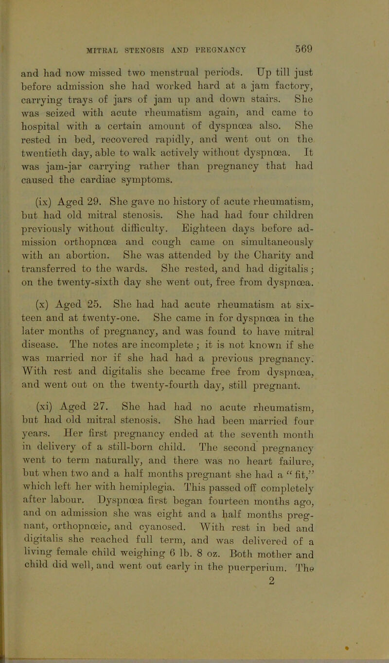 and had now missed two menstrual periods. Up till just before admission she had worked hard at a jam factoiy, carrying trays of jars of jam up and down stairs. She was seized with acute rheumatism again, and came to hospital with a certain amount of dyspnoea also. She rested in bed, recovered rapidly, and went out on the twentieth day, able to walk actively without dyspnoea. It was jam-jar carrying rather than pregnancy that had caused the cardiac symptoms. (ix) Aged 29. She gave no history of acute rheumatism, but had old mitral stenosis. She had had four children previously without difficulty. Eighteen days before ad- mission orthopnoea and cough came on simultaneously with an abortion. She was attended by the Charity and transferred to the wards. She rested, and had digitalis; on the twenty-sixth day she went out, free from dyspnoea. (x) Aged 25. She had had acute rheumatism at six- teen and at twenty-one. She came in for dyspnoea in the later months of pregnancy, and was found to have mitral disease. The notes are incomplete ; it is not known if she was married nor if she had had a previous jiregnancy. With rest and digitalis she became free from dyspnoea, and went out on the twenty-fourth day, still pregnant. (xi) Aged 27. She had had no acute rheumatism, but had old mitral stenosis. She had been married four years. Her first pregnancy ended at the seventh month in delivery of a still-born child. The second pregnancy went to term naturally, and there was no heart failure, but when two and a half months pregnant she had a “ fit,'^ which left her Avith hemiplegia. This passed off completely after labour. Dyspnoea first began fourteen months ago, and on admission she was eight and a half months preg- nant, orthopnoeic, and cyanosed. With rest in bed and digitalis she reached full term, and was delivered of a living female child weighing 6 lb. 8 oz. Both mother and child did well, and went out early in the puerperium. The 2