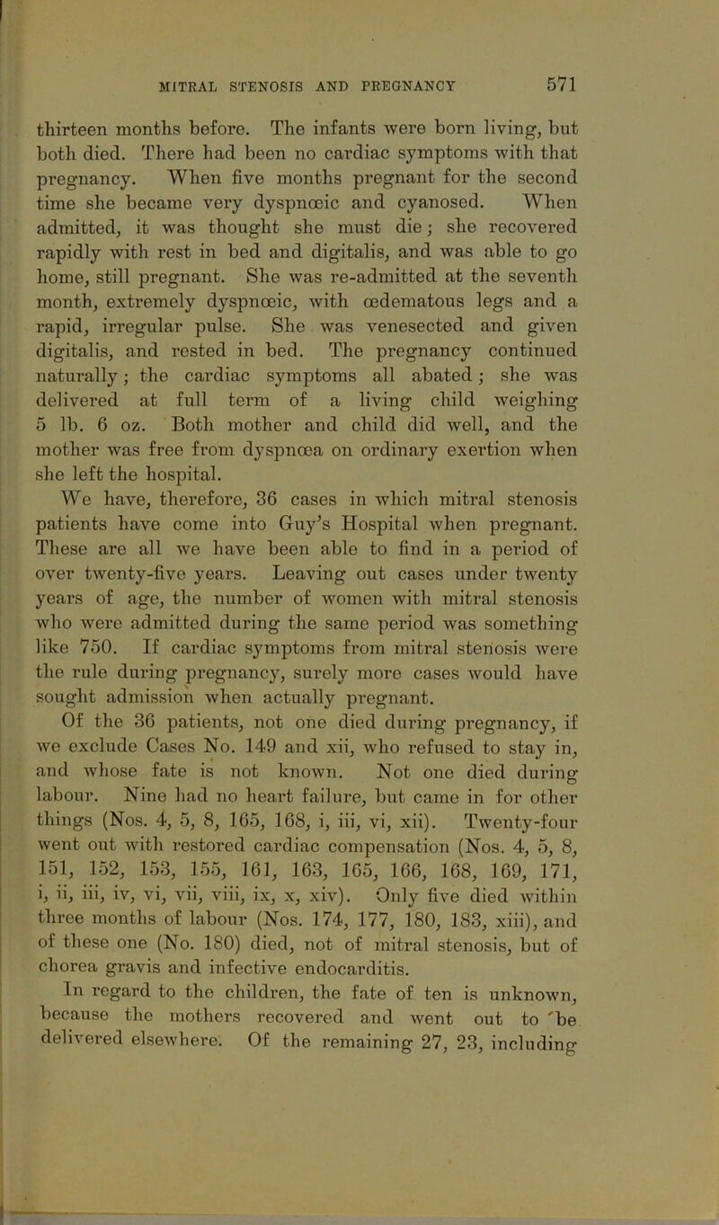 thirteen months before. The infants were born living, but both died. There had been no cardiac symptoms with that pregnancy. When five months pregnant for the second time she became very dyspnoeic and cyanosed. When admitted, it was thought she must die; she recovered rapidly with rest in bed and digitalis, and was able to go home, still pregnant. She was re-admitted at the seventh month, extremely dyspnoeic, with oedematous legs and a rapid, irregular pulse. She was venesected and given digitalis, and rested in bed. The pregnancy continued naturally; the cardiac symptoms all abated; she was delivered at full term of a living child weighing 5 lb. 6 oz. Both mother and child did well, and the mother was free from dyspnoea on ordinary exertion when she left the hospital. We have, therefore, 36 cases in which mitral stenosis patients have come into Guy’s Hospital when pregnant. These are all we have been able to find in a period of over twenty-five years. Leaving out cases under twenty years of age, the number of women with mitral stenosis who were admitted during the same period was something like 750. If cardiac symptoms from mitral stenosis Avere the rule during pregnancy, surely more cases would have sought admission when actually pregnant. Of the 36 patients, not one died during pregnancy, if we exclude Cases No. 149 and xii, who refused to stay in, and Avhose fate is not known. Not one died during labour. Nine had no heart failure, but came in for other things (Nos. 4, 5, 8, 165, 168, i, iii, vi, xii). Twenty-four went out Avith restored cardiac compensation (Nos. 4, 5, 8, 151, 152, 153, 155, 161, 163, 165, 166, 168, 169, 171, i, ii, iii, iv, vi, Aui, viii, ix, x, xiv). Only five died Avithin three months of labour (Nos. 174, 177, 180, 183, xiii), and of these one (No. 180) died, not of mitral stenosis, but of chorea gravis and infective endocarditis. In regard to the children, the fate of ten is unknoAvn, because the mothers recovered and Avent out to 'be delivered elseAvhere. Of the remaining 27, 23, including