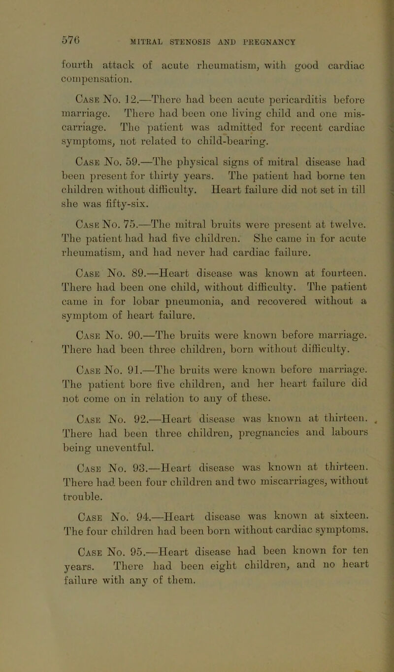 f'ouTtli attack of acute rheumatism, with good cardiac compensation. Case No. 12.—There had been acute pericarditis before marriage. There had been one living child and one mis- carriage. The patient was admitted for recent cardiac symptoms, not related to child-bearing. Case No. 59.—The physical signs of mitral disease had been present for thirty years. The patient had borne ten children without difficulty. Heart failure did not set in till she was fifty-six. Case No. 75.—The mitral bruits were present at twelve. The patient had had five children. She came in for acute rheumatism, and had never had cardiac failure. Case No. 89.—Heart disease was known at fourteen. There had been one child, without difficulty. The patient came in for lobar pneumonia, and recovered without a symptom of heart failure. Case No. 90.—The bruits were known before marriage. There had been three children, born without difficulty. Case No. 91.—The bruits were known before marriage. The patient bore five children, and her heart failure did not come on in relation to any of these. Case No. 92.—Heart disease was known at thirteen. ^ There had been three children, pregnancies and labours being uneventful. Case No. 93.—Heart disease was known at thirteen. There had. been four children and two miscarriages, without ti-ouble. Case No. 94.—Heart disease was known at sixteen. The four children had been born without cardiac symptoms. Case No. 95.—Heart disease had been known for ten years. There had been eight children, and no heart failure with any of them.