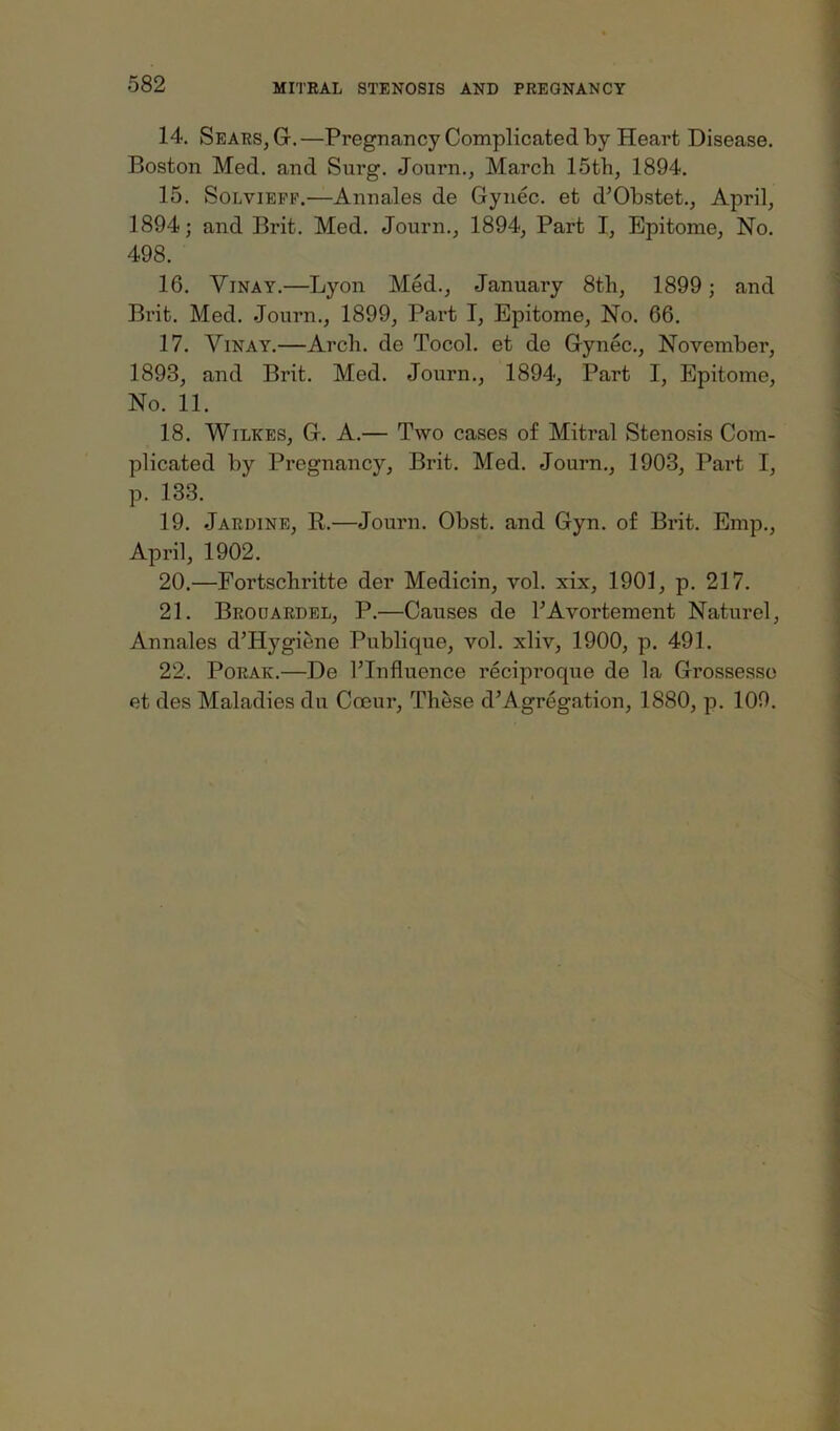 14. Sears, G.—Pregnancy Complicated by Heart Disease. Boston Med. and Surg. Journ., March 15th, 1894. 15. Solviepf.—Annales de Gynec. et d’Obstet., April, 1894; and Brit. Med. Journ., 1894, Part I, Epitome, No. 498. 16. ViNAY.—Lyon Med., January 8th, 1899; and Brit. Med. Journ., 1899, Part I, Epitome, No. 66. 17. ViNAY.—Arch, de Tocol. et de Gynec., November, 1893, and Brit. Med. Journ., 1894, Part I, Epitome, No. 11. 18. Wilkes, G. A.— Two cases of Mitral Stenosis Com- plicated by Pregnancy, Brit. Med. Journ., 1903, Part I, p. 133. 19. Jardine, R.—Journ. Obst. and Gyn. of Brit. Emp., April, 1902. 20. —Fortschritte der Medicin, vol. xix, 1901, p. 217. 21. Brouardel, P.—Causes de FAvortement Naturel, Annales d’Hygiene Publique, vol. xliv, 1900, p. 491. 22. PoRAK.—De rinfluence reciproque de la Grossesso et des Maladies du Coeur, These d’Agregation, 1880, p. 109.