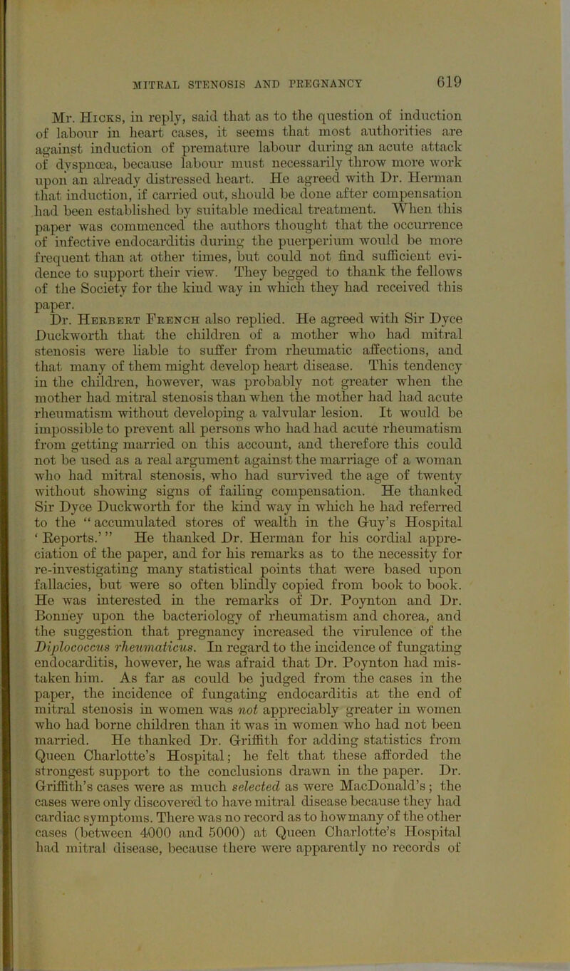 Mr. Hicks, in reply, said that as to the question of induction of labour in heart cases, it seems that most authorities are against induction of premature labour during an acute attack of dyspnoea, because labour must necessarily throw more work upon an already distressed heart. He agreed with Dr. Herman that induction, if carried out, should be done after conipensatipn had been established by suitable medical treatment. When this paper was commenced the authors thought that the occui-rence of infective endocarditis during the puerperium would be more frequent than at other times, but could not find sufficient evi- dence to suppoi-t their view. They begged to thank the fellows of the Society for the kind way in which they had received this paper. Dr. Herbert French also replied. He agreed with Sir Dyce Duckworth that the children of a mother who had mitral stenosis were liable to suffer from rheumatic affections, and that many of them might develop heart disease. This tendency in the children, however, was probably not greater when the mother had mitral stenosis than when the mother had ha,d acute rheumatism without developing a valvular lesion. It would be impossible to prevent all persons who had had acute rheumatism from getting married on this account, and therefore this could not be used as a real argument against the marriage of a woman who had mitral stenosis, who had survived the age of twenty without showing signs of failing compensation. He thanked Sir Dyce Duckworth for the kind way in which he had referred to the “ accumulated stores of wealth in the Guy’s Hospital ‘ Eeports.’ ” He thanked Dr. Herman for his cordial appre- ciation of the paper, and for his remarks as to the necessity for re-investigating many statistical points that were based upon fallacies, but were so often blindly copied from book to book. He was interested in the remarks of Dr. Poynton and Dr. Bonney upon the bacteiiology of rheumatism and chorea, and the suggestion that pregnancy increased the virulence of the Diplococcus rheumaticus. In regard to the incidence of fungating endocarditis, however, he was afraid that Dr. Poynton had mis- taken him. As far as could be judged from the cases in the paper, the incidence of fungating endocarditis at the end of mitral stenosis in women was not appreciably greater in women who had borne children than it was in women who had not been married. He thanked Dr. Griffith for adding statistics from Queen Charlotte’s Hospital; he felt that these afforded the strongest support to the conclusions drawn in the paper. Dr. Griffith’s cases were as much selected as were MacDonald’s ; the cases were only disco veiled to have mitral disease because they had cardiac symptoms. There was no record as to howmany of the other cases (between 4000 and 6000) at Queen Charlotte’s Hospital had mitral disease, because there were apparently no records of