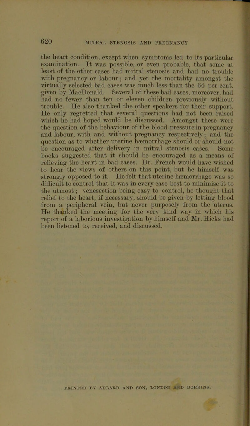 the heart condition, except when symptoms led to its particular examination. It was possible, or even probable, that some at least of the other cases had mitral stenosis and had no trouble with pregnancy or labour; and yet the mortality amongst the virtually selected bad cases was much less than the 64 per cent, given by MacDonald. Several of these bad cases, moreover, had liad no fewer than ten or eleven children previously without trouble. He also thanked the other speakers for their support. He only regretted that several questions had not been raised which he had hoped would be discussed. Amongst these were the question of the behaviour of the blood-pressure in pregnancy and labour, with and without pregnancy respectively; and the question as to whether uterine haemorrhage should or should not be encouraged after delivery in mitral stenosis cases. Some books suggested that it should be encouraged as a means of relieving the heart in bad cases. Dr. French woidd have wished to hear the views of others on this point, but he himself was strongly opposed to it. He felt that uterine haemorrhage was so difficult to control that it Avas in every case best to minimise it to the utmost; venesection being easy to control, he thought that relief to the heart, if necessary, should be given by letting blood from a peripheral vein, but never purposely from the uterus. He thaaiked the meeting for the very kind way in which his report of a laborious investigation by himself and Mr. Hicks had been listened to, received, and discussed. PRINTED BY ADLARD AND SON, LONDON AND DORKING.